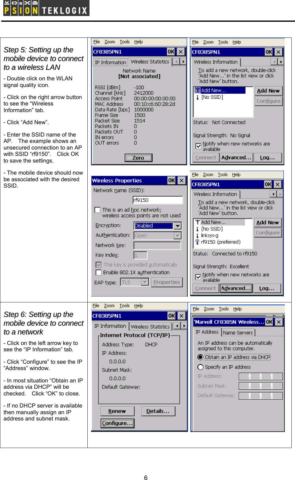        SStteepp  55::  SSeettttiinngg  uupp  tthhee  mmoobbiillee  ddeevviiccee  ttoo  ccoonnnneecctt  ttoo  aa  wwiirreelleessss  LLAANN  - Double click on the WLAN signal quality icon. - Click on the right arrow button to see the “Wireless Information” tab. - Click “Add New”. - Enter the SSID name of the AP.    The example shows an unsecured connection to an AP with SSID “rf9150”.    Click OK to save the settings. - The mobile device should now be associated with the desired SSID.         SStteepp  66::  SSeettttiinngg  uupp  tthhee  mmoobbiillee  ddeevviiccee  ttoo  ccoonnnneecctt  ttoo  aa  nneettwwoorrkk  - Click on the left arrow key to see the “IP Information” tab. - Click “Configure” to see the IP “Address” window. - In most situation “Obtain an IP address via DHCP” will be checked.    Click “OK” to close. - If no DHCP server is available then manually assign an IP address and subnet mask.      6 