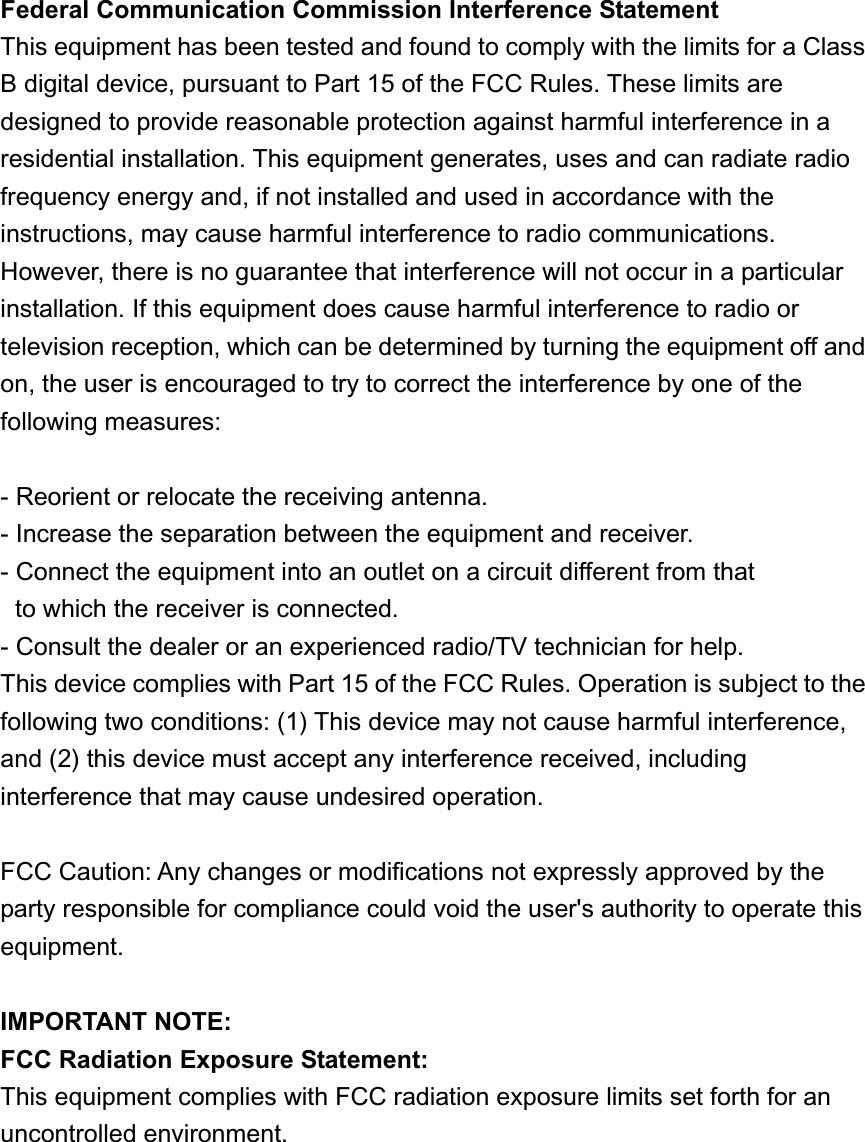 Federal Communication Commission Interference Statement This equipment has been tested and found to comply with the limits for a Class B digital device, pursuant to Part 15 of the FCC Rules. These limits are designed to provide reasonable protection against harmful interference in a residential installation. This equipment generates, uses and can radiate radio frequency energy and, if not installed and used in accordance with the instructions, may cause harmful interference to radio communications.   However, there is no guarantee that interference will not occur in a particular installation. If this equipment does cause harmful interference to radio or television reception, which can be determined by turning the equipment off and on, the user is encouraged to try to correct the interference by one of the following measures: - Reorient or relocate the receiving antenna. - Increase the separation between the equipment and receiver. - Connect the equipment into an outlet on a circuit different from that to which the receiver is connected. - Consult the dealer or an experienced radio/TV technician for help. This device complies with Part 15 of the FCC Rules. Operation is subject to the following two conditions: (1) This device may not cause harmful interference, and (2) this device must accept any interference received, including interference that may cause undesired operation. FCC Caution: Any changes or modifications not expressly approved by the party responsible for compliance could void the user&apos;s authority to operate this equipment. IMPORTANT NOTE: FCC Radiation Exposure Statement: This equipment complies with FCC radiation exposure limits set forth for an uncontrolled environment.   