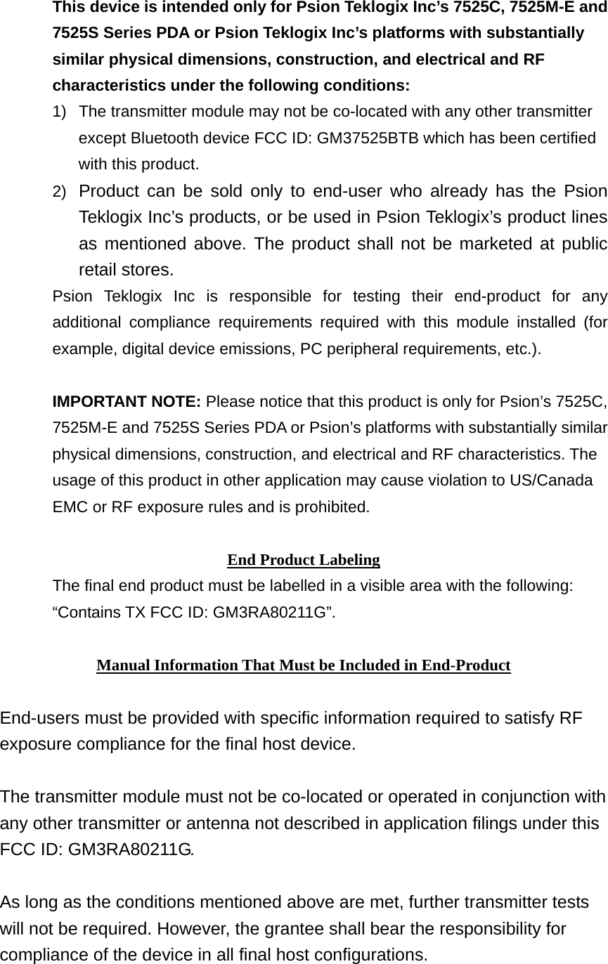 This device is intended only for Psion Teklogix Inc’s 7525C, 7525M-E and 7525S Series PDA or Psion Teklogix Inc’s platforms with substantially similar physical dimensions, construction, and electrical and RF characteristics under the following conditions: 1)  The transmitter module may not be co-located with any other transmitter except Bluetooth device FCC ID: GM37525BTB which has been certified with this product. 2)  Product can be sold only to end-user who already has the Psion Teklogix Inc’s products, or be used in Psion Teklogix’s product lines as mentioned above. The product shall not be marketed at public retail stores. Psion Teklogix Inc is responsible for testing their end-product for any additional compliance requirements required with this module installed (for example, digital device emissions, PC peripheral requirements, etc.).  IMPORTANT NOTE: Please notice that this product is only for Psion’s 7525C, 7525M-E and 7525S Series PDA or Psion’s platforms with substantially similar physical dimensions, construction, and electrical and RF characteristics. The usage of this product in other application may cause violation to US/Canada EMC or RF exposure rules and is prohibited.  End Product Labeling The final end product must be labelled in a visible area with the following: “Contains TX FCC ID: GM3RA80211G”.  Manual Information That Must be Included in End-Product  End-users must be provided with specific information required to satisfy RF exposure compliance for the final host device.  The transmitter module must not be co-located or operated in conjunction with any other transmitter or antenna not described in application filings under this FCC ID: GM3RA80211G.  As long as the conditions mentioned above are met, further transmitter tests will not be required. However, the grantee shall bear the responsibility for compliance of the device in all final host configurations.    