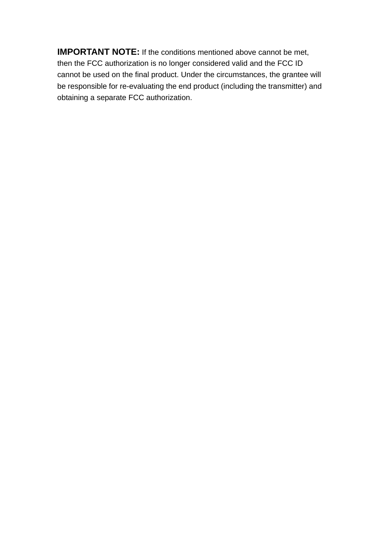 IMPORTANT NOTE: If the conditions mentioned above cannot be met, then the FCC authorization is no longer considered valid and the FCC ID cannot be used on the final product. Under the circumstances, the grantee will be responsible for re-evaluating the end product (including the transmitter) and obtaining a separate FCC authorization.     