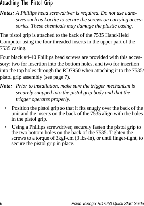 6 Psion Teklogix RD7950 Quick Start GuideAttaching The Pistol GripNotes: A Phillips head screwdriver is required. Do not use adhe-sives such as Loctite to secure the screws on carrying acces-sories. These chemicals may damage the plastic casing.The pistol grip is attached to the back of the 7535 Hand-Held Computer using the four threaded inserts in the upper part of the 7535 casing. Four black #4-40 Phillips head screws are provided with this acces-sory: two for insertion into the bottom holes, and two for insertion into the top holes through the RD7950 when attaching it to the 7535/pistol grip assembly (see page 7). Note: Prior to installation, make sure the trigger mechanism is securely snapped into the pistol grip body and that the trigger operates properly. • Position the pistol grip so that it fits snugly over the back of the unit and the inserts on the back of the 7535 align with the holes in the pistol grip. • Using a Phillips screwdriver, securely fasten the pistol grip to the two bottom holes on the back of the 7535. Tighten the screws to a torque of 3kgf-cm (3 lbs-in), or until finger-tight, to secure the pistol grip in place.