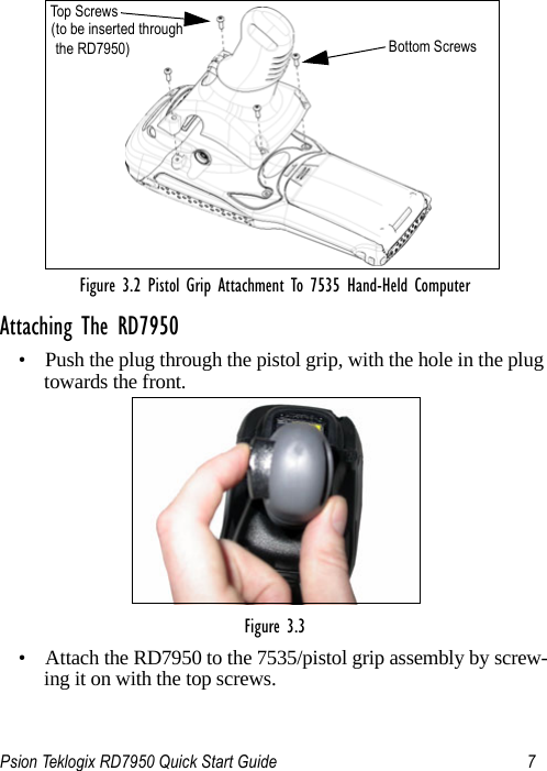 Psion Teklogix RD7950 Quick Start Guide 7Figure 3.2 Pistol Grip Attachment To 7535 Hand-Held ComputerAttaching The RD7950• Push the plug through the pistol grip, with the hole in the plug towards the front.Figure 3.3 • Attach the RD7950 to the 7535/pistol grip assembly by screw-ing it on with the top screws.Top  Scr ew s(to be inserted throughthe RD7950) Bottom Screws