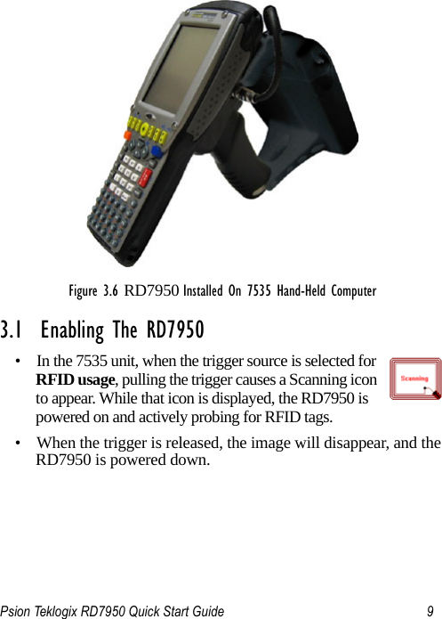 Psion Teklogix RD7950 Quick Start Guide 9Figure 3.6 RD7950 Installed On 7535 Hand-Held Computer3.1  Enabling The RD7950• In the 7535 unit, when the trigger source is selected for RFID usage, pulling the trigger causes a Scanning icon to appear. While that icon is displayed, the RD7950 is powered on and actively probing for RFID tags. • When the trigger is released, the image will disappear, and the RD7950 is powered down.