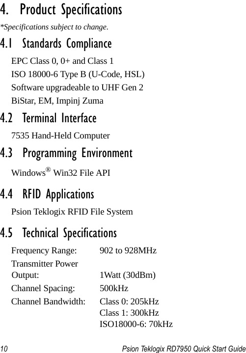 10 Psion Teklogix RD7950 Quick Start Guide                                                                                                                       4.  Product Specifications*Specifications subject to change.4.1  Standards ComplianceEPC Class 0, 0+ and Class 1ISO 18000-6 Type B (U-Code, HSL)Software upgradeable to UHF Gen 2BiStar, EM, Impinj Zuma4.2  Terminal Interface7535 Hand-Held Computer4.3  Programming EnvironmentWindows® Win32 File API4.4  RFID ApplicationsPsion Teklogix RFID File System4.5  Technical SpecificationsFrequency Range:  902 to 928MHz Transmitter Power Output: 1Watt (30dBm)Channel Spacing:  500kHzChannel Bandwidth:  Class 0: 205kHzClass 1: 300kHzISO18000-6: 70kHz