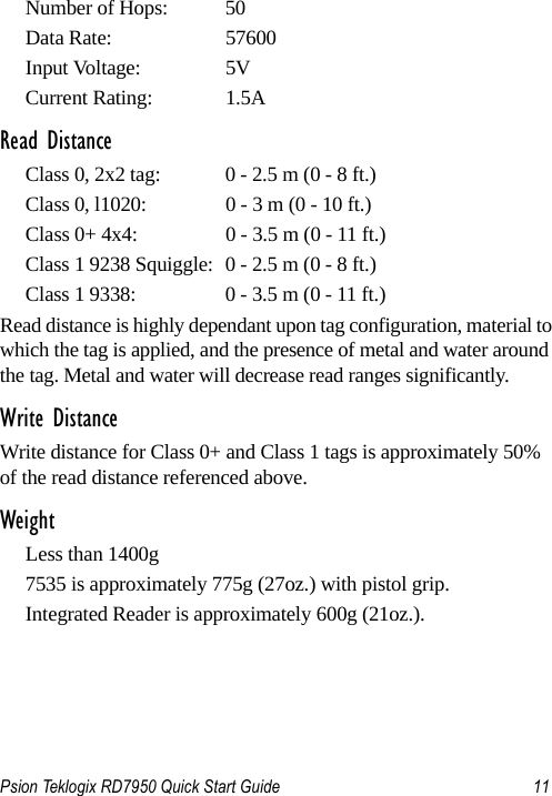 Psion Teklogix RD7950 Quick Start Guide 11Number of Hops:  50Data Rate:  57600Input Voltage:  5VCurrent Rating:  1.5ARead DistanceClass 0, 2x2 tag:  0 - 2.5 m (0 - 8 ft.)Class 0, l1020:  0 - 3 m (0 - 10 ft.)Class 0+ 4x4:  0 - 3.5 m (0 - 11 ft.)Class 1 9238 Squiggle:  0 - 2.5 m (0 - 8 ft.)Class 1 9338:  0 - 3.5 m (0 - 11 ft.)Read distance is highly dependant upon tag configuration, material to which the tag is applied, and the presence of metal and water around the tag. Metal and water will decrease read ranges significantly. Write DistanceWrite distance for Class 0+ and Class 1 tags is approximately 50% of the read distance referenced above. WeightLess than 1400g 7535 is approximately 775g (27oz.) with pistol grip.Integrated Reader is approximately 600g (21oz.).