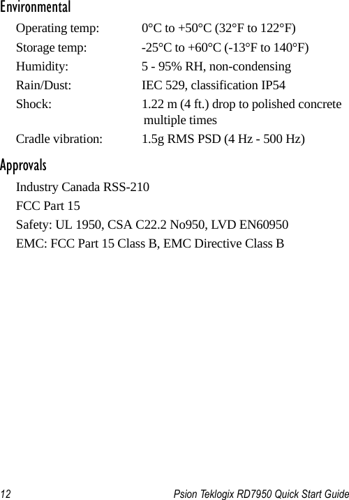 12 Psion Teklogix RD7950 Quick Start GuideEnvironmentalOperating temp:  0°C to +50°C (32°F to 122°F)Storage temp:  -25°C to +60°C (-13°F to 140°F)Humidity:  5 - 95% RH, non-condensingRain/Dust:  IEC 529, classification IP54Shock:  1.22 m (4 ft.) drop to polished concrete multiple timesCradle vibration:  1.5g RMS PSD (4 Hz - 500 Hz)ApprovalsIndustry Canada RSS-210FCC Part 15Safety: UL 1950, CSA C22.2 No950, LVD EN60950EMC: FCC Part 15 Class B, EMC Directive Class B