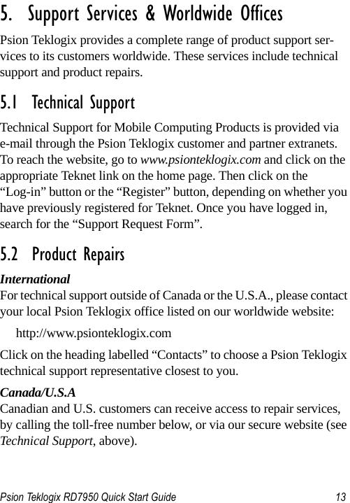 Psion Teklogix RD7950 Quick Start Guide 13                                                                                                                       5.  Support Services &amp; Worldwide OfficesPsion Teklogix provides a complete range of product support ser-vices to its customers worldwide. These services include technical support and product repairs.5.1  Technical SupportTechnical Support for Mobile Computing Products is provided via e-mail through the Psion Teklogix customer and partner extranets. To reach the website, go to www.psionteklogix.com and click on the appropriate Teknet link on the home page. Then click on the “Log-in” button or the “Register” button, depending on whether you have previously registered for Teknet. Once you have logged in, search for the “Support Request Form”.5.2  Product RepairsInternationalFor technical support outside of Canada or the U.S.A., please contact your local Psion Teklogix office listed on our worldwide website:http://www.psionteklogix.comClick on the heading labelled “Contacts” to choose a Psion Teklogix technical support representative closest to you. Canada/U.S.ACanadian and U.S. customers can receive access to repair services, by calling the toll-free number below, or via our secure website (see Technical Support, above). 