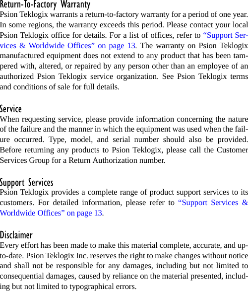 Return-To-Factory WarrantyPsion Teklogix warrants a return-to-factory warranty for a period of one year.In some regions, the warranty exceeds this period. Please contact your localPsion Teklogix office for details. For a list of offices, refer to “Support Ser-vices &amp; Worldwide Offices” on page 13. The warranty on Psion Teklogixmanufactured equipment does not extend to any product that has been tam-pered with, altered, or repaired by any person other than an employee of anauthorized Psion Teklogix service organization. See Psion Teklogix termsand conditions of sale for full details.ServiceWhen requesting service, please provide information concerning the natureof the failure and the manner in which the equipment was used when the fail-ure occurred. Type, model, and serial number should also be provided.Before returning any products to Psion Teklogix, please call the CustomerServices Group for a Return Authorization number. Support ServicesPsion Teklogix provides a complete range of product support services to itscustomers. For detailed information, please refer to “Support Services &amp;Worldwide Offices” on page 13.DisclaimerEvery effort has been made to make this material complete, accurate, and up-to-date. Psion Teklogix Inc. reserves the right to make changes without noticeand shall not be responsible for any damages, including but not limited toconsequential damages, caused by reliance on the material presented, includ-ing but not limited to typographical errors.