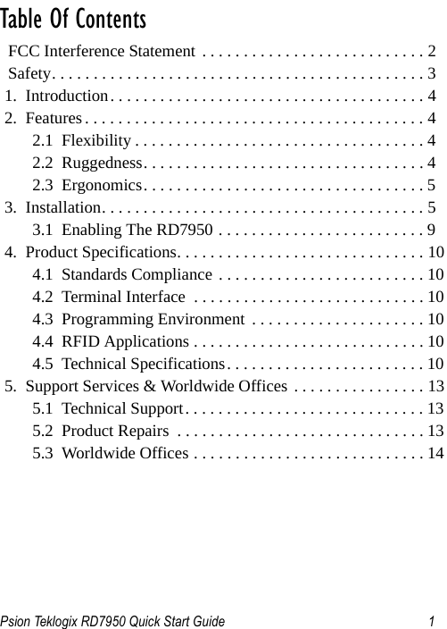 Psion Teklogix RD7950 Quick Start Guide 1                                                                                                                                                                                    Table Of Contents                                           FCC Interference Statement . . . . . . . . . . . . . . . . . . . . . . . . . . . 2  Safety. . . . . . . . . . . . . . . . . . . . . . . . . . . . . . . . . . . . . . . . . . . . . 31.  Introduction. . . . . . . . . . . . . . . . . . . . . . . . . . . . . . . . . . . . . . 42.  Features . . . . . . . . . . . . . . . . . . . . . . . . . . . . . . . . . . . . . . . . . 42.1  Flexibility . . . . . . . . . . . . . . . . . . . . . . . . . . . . . . . . . . . 42.2  Ruggedness. . . . . . . . . . . . . . . . . . . . . . . . . . . . . . . . . . 42.3  Ergonomics. . . . . . . . . . . . . . . . . . . . . . . . . . . . . . . . . . 53.  Installation. . . . . . . . . . . . . . . . . . . . . . . . . . . . . . . . . . . . . . . 53.1  Enabling The RD7950 . . . . . . . . . . . . . . . . . . . . . . . . . 94.  Product Specifications. . . . . . . . . . . . . . . . . . . . . . . . . . . . . . 104.1  Standards Compliance . . . . . . . . . . . . . . . . . . . . . . . . . 104.2  Terminal Interface  . . . . . . . . . . . . . . . . . . . . . . . . . . . . 104.3  Programming Environment  . . . . . . . . . . . . . . . . . . . . . 104.4  RFID Applications . . . . . . . . . . . . . . . . . . . . . . . . . . . . 104.5  Technical Specifications. . . . . . . . . . . . . . . . . . . . . . . . 105.  Support Services &amp; Worldwide Offices . . . . . . . . . . . . . . . . 135.1  Technical Support. . . . . . . . . . . . . . . . . . . . . . . . . . . . . 135.2  Product Repairs  . . . . . . . . . . . . . . . . . . . . . . . . . . . . . . 135.3  Worldwide Offices . . . . . . . . . . . . . . . . . . . . . . . . . . . . 14