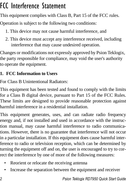 2 Psion Teklogix RD7950 Quick Start Guide                                                                                                                       FCC Interference StatementThis equipment complies with Class B, Part 15 of the FCC rules. Operation is subject to the following two conditions:1. This device may not cause harmful interference, and2. This device must accept any interference received, including interference that may cause undesired operation.Changes or modifications not expressly approved by Psion Teklogix, the party responsible for compliance, may void the user&apos;s authority to operate the equipment.1. FCC Information to UsersFor Class B Unintentional Radiators:This equipment has been tested and found to comply with the limitsfor a Class B digital device, pursuant to Part 15 of the FCC Rules.These limits are designed to provide reasonable protection againstharmful interference in a residential installation.This equipment generates, uses, and can radiate radio frequencyenergy and, if not installed and used in accordance with the instruc-tion manual, may cause harmful interference to radio communica-tions. However, there is no guarantee that interference will not occurin a particular installation. If this equipment does cause harmful inter-ference to radio or television reception, which can be determined byturning the equipment off and on, the user is encouraged to try to cor-rect the interference by one of more of the following measures:• Reorient or relocate the receiving antenna• Increase the separation between the equipment and receiver