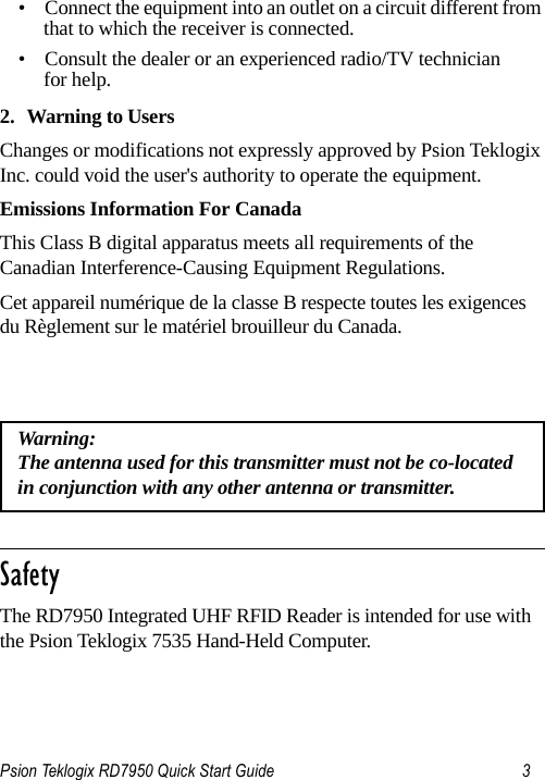 Psion Teklogix RD7950 Quick Start Guide 3• Connect the equipment into an outlet on a circuit different from that to which the receiver is connected.• Consult the dealer or an experienced radio/TV technician for help.2. Warning to UsersChanges or modifications not expressly approved by Psion Teklogix Inc. could void the user&apos;s authority to operate the equipment.Emissions Information For CanadaThis Class B digital apparatus meets all requirements of the Canadian Interference-Causing Equipment Regulations. Cet appareil numérique de la classe B respecte toutes les exigences du Règlement sur le matériel brouilleur du Canada.                                                                                                                        SafetyThe RD7950 Integrated UHF RFID Reader is intended for use with the Psion Teklogix 7535 Hand-Held Computer.Warning: The antenna used for this transmitter must not be co-located in conjunction with any other antenna or transmitter.