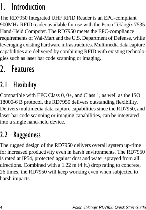 4 Psion Teklogix RD7950 Quick Start Guide                                                                                                                       1.  IntroductionThe RD7950 Integrated UHF RFID Reader is an EPC-compliant 900MHz RFID reader available for use with the Psion Teklogix 7535 Hand-Held Computer. The RD7950 meets the EPC-compliance requirements of Wal-Mart and the U.S. Department of Defense, while leveraging existing hardware infrastructures. Multimedia data capture capabilities are delivered by combining RFID with existing technolo-gies such as laser bar code scanning or imaging.2.  Features2.1  Flexibility Compatible with EPC Class 0, 0+, and Class 1, as well as the ISO 18000-6 B protocol, the RD7950 delivers outstanding flexibility. Delivers multimedia data capture capabilities since the RD7950, and laser bar code scanning or imaging capabilities, can be integrated into a single hand-held device.2.2  RuggednessThe rugged design of the RD7950 delivers overall system up-time for increased productivity even in harsh environments. The RD7950 is rated at IP54, protected against dust and water sprayed from all directions. Combined with a 1.22 m (4 ft.) drop rating to concrete, 26 times, the RD7950 will keep working even when subjected to harsh impacts.