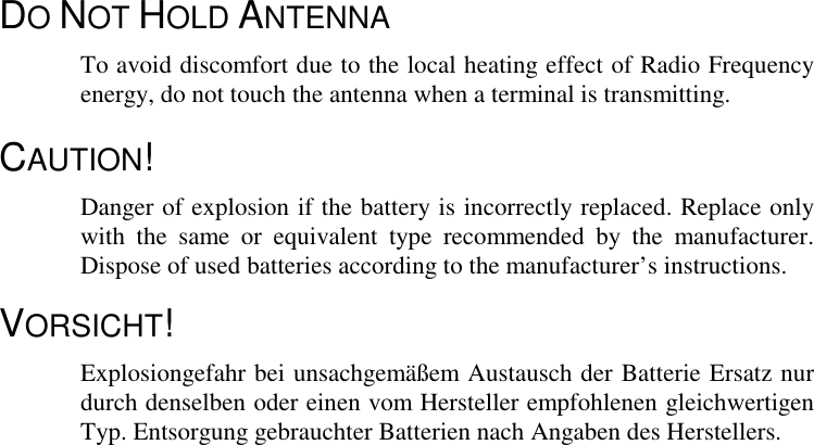 DO NOT HOLD ANTENNATo avoid discomfort due to the local heating effect of Radio Frequencyenergy, do not touch the antenna when a terminal is transmitting.CAUTION!Danger of explosion if the battery is incorrectly replaced. Replace onlywith the same or equivalent type recommended by the manufacturer.Dispose of used batteries according to the manufacturer’s instructions.VORSICHT!Explosiongefahr bei unsachgemäßem Austausch der Batterie Ersatz nurdurch denselben oder einen vom Hersteller empfohlenen gleichwertigenTyp. Entsorgung gebrauchter Batterien nach Angaben des Herstellers.