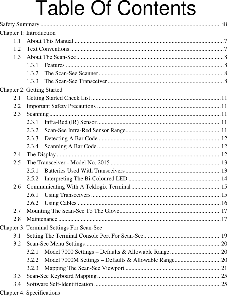 Table Of ContentsSafety Summary ......................................................................................................................... iiiChapter 1: Introduction1.1 About This Manual.....................................................................................................71.2 Text Conventions .......................................................................................................71.3 About The Scan-See...................................................................................................81.3.1 Features ..........................................................................................................81.3.2 The Scan-See Scanner....................................................................................81.3.3 The Scan-See Transceiver..............................................................................8Chapter 2: Getting Started2.1 Getting Started Check List .......................................................................................112.2 Important Safety Precautions ...................................................................................112.3 Scanning...................................................................................................................112.3.1 Infra-Red (IR) Sensor...................................................................................112.3.2 Scan-See Infra-Red Sensor Range................................................................112.3.3 Detecting A Bar Code ..................................................................................122.3.4 Scanning A Bar Code...................................................................................122.4 The Display ..............................................................................................................122.5 The Transceiver - Model No. 2015 ..........................................................................132.5.1 Batteries Used With Transceivers................................................................132.5.2 Interpreting The Bi-Coloured LED ..............................................................142.6 Communicating With A Teklogix Terminal............................................................152.6.1 Using Transceivers.......................................................................................152.6.2 Using Cables ................................................................................................162.7 Mounting The Scan-See To The Glove....................................................................172.8 Maintenance .............................................................................................................17Chapter 3: Terminal Settings For Scan-See3.1 Setting The Terminal Console Port For Scan-See....................................................193.2 Scan-See Menu Settings...........................................................................................203.2.1 Model 7000 Settings – Defaults &amp; Allowable Range..................................203.2.2 Model 7000M Settings – Defaults &amp; Allowable Range...............................203.2.3 Mapping The Scan-See Viewport ................................................................213.3 Scan-See Keyboard Mapping...................................................................................253.4 Software Self-Identification .....................................................................................25Chapter 4: Specifications