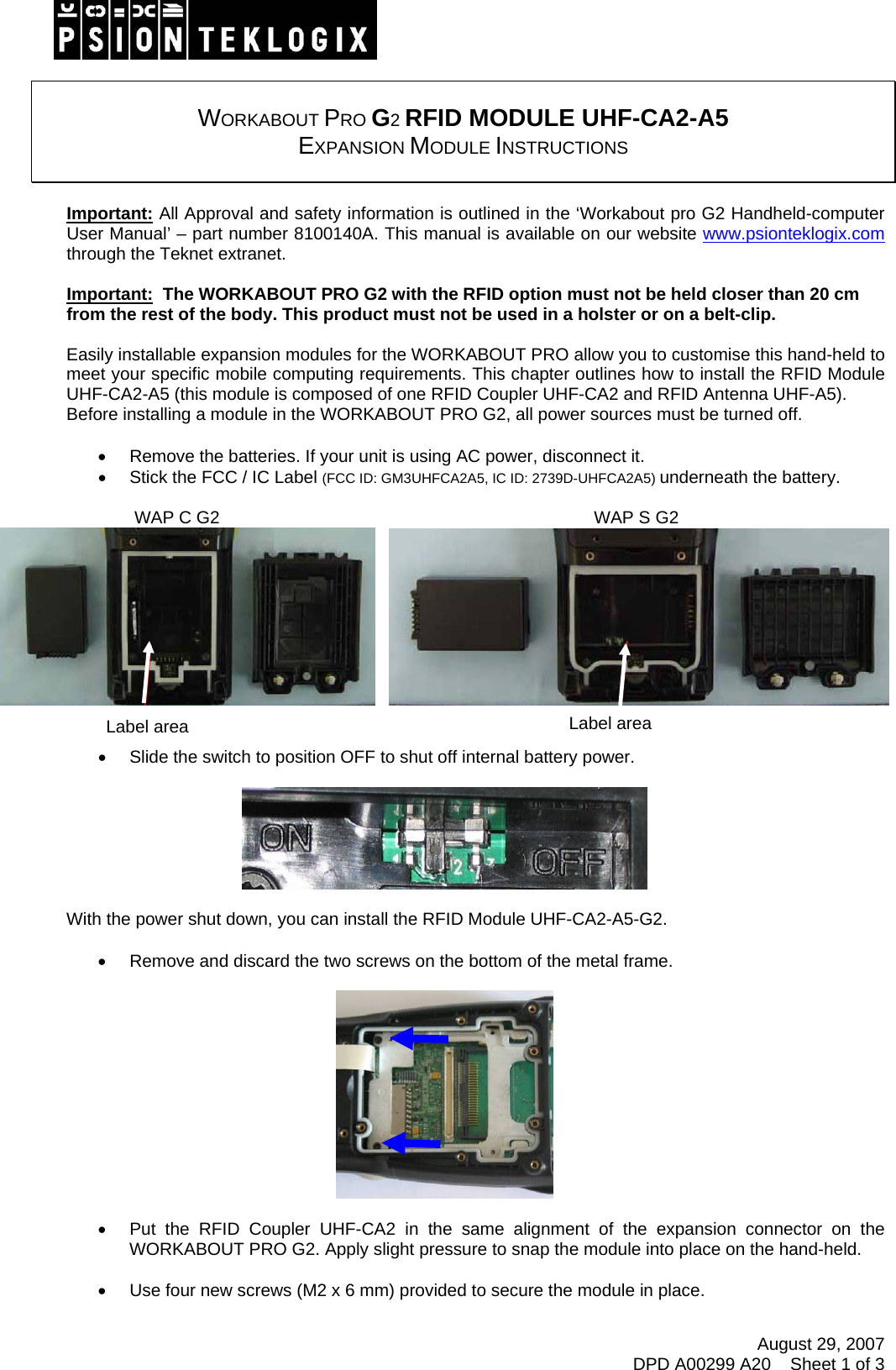 August 29, 2007 DPD A00299 A20    Sheet 1 of 3    WORKABOUT PRO G2 RFID MODULE UHF-CA2-A5  EXPANSION MODULE INSTRUCTIONS   Important: All Approval and safety information is outlined in the ‘Workabout pro G2 Handheld-computer User Manual’ – part number 8100140A. This manual is available on our website www.psionteklogix.com through the Teknet extranet.  Important:  The WORKABOUT PRO G2 with the RFID option must not be held closer than 20 cm from the rest of the body. This product must not be used in a holster or on a belt-clip.  Easily installable expansion modules for the WORKABOUT PRO allow you to customise this hand-held to meet your specific mobile computing requirements. This chapter outlines how to install the RFID Module UHF-CA2-A5 (this module is composed of one RFID Coupler UHF-CA2 and RFID Antenna UHF-A5). Before installing a module in the WORKABOUT PRO G2, all power sources must be turned off.  •  Remove the batteries. If your unit is using AC power, disconnect it. •  Stick the FCC / IC Label (FCC ID: GM3UHFCA2A5, IC ID: 2739D-UHFCA2A5) underneath the battery.                                            WAP C G2                                                                             WAP S G2       •  Slide the switch to position OFF to shut off internal battery power.    With the power shut down, you can install the RFID Module UHF-CA2-A5-G2.  •  Remove and discard the two screws on the bottom of the metal frame.    •  Put the RFID Coupler UHF-CA2 in the same alignment of the expansion connector on the WORKABOUT PRO G2. Apply slight pressure to snap the module into place on the hand-held.  •  Use four new screws (M2 x 6 mm) provided to secure the module in place. Label areaLabel area 