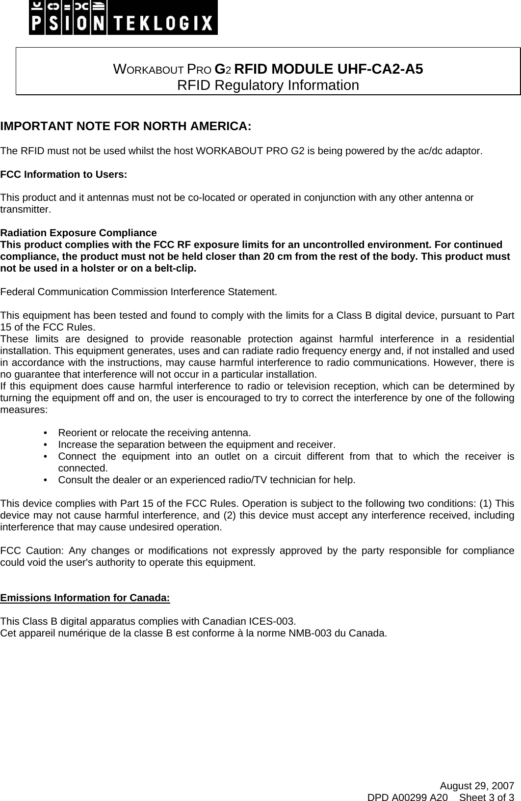 August 29, 2007 DPD A00299 A20    Sheet 3 of 3    WORKABOUT PRO G2 RFID MODULE UHF-CA2-A5  RFID Regulatory Information   IMPORTANT NOTE FOR NORTH AMERICA:  The RFID must not be used whilst the host WORKABOUT PRO G2 is being powered by the ac/dc adaptor.  FCC Information to Users:  This product and it antennas must not be co-located or operated in conjunction with any other antenna or transmitter.  Radiation Exposure Compliance This product complies with the FCC RF exposure limits for an uncontrolled environment. For continued compliance, the product must not be held closer than 20 cm from the rest of the body. This product must not be used in a holster or on a belt-clip.  Federal Communication Commission Interference Statement.  This equipment has been tested and found to comply with the limits for a Class B digital device, pursuant to Part 15 of the FCC Rules. These limits are designed to provide reasonable protection against harmful interference in a residential installation. This equipment generates, uses and can radiate radio frequency energy and, if not installed and used in accordance with the instructions, may cause harmful interference to radio communications. However, there is no guarantee that interference will not occur in a particular installation.  If this equipment does cause harmful interference to radio or television reception, which can be determined by turning the equipment off and on, the user is encouraged to try to correct the interference by one of the following measures:    •   Reorient or relocate the receiving antenna. •   Increase the separation between the equipment and receiver. •   Connect the equipment into an outlet on a circuit different from that to which the receiver is connected. •   Consult the dealer or an experienced radio/TV technician for help.   This device complies with Part 15 of the FCC Rules. Operation is subject to the following two conditions: (1) This device may not cause harmful interference, and (2) this device must accept any interference received, including interference that may cause undesired operation.   FCC Caution: Any changes or modifications not expressly approved by the party responsible for compliance could void the user&apos;s authority to operate this equipment.   Emissions Information for Canada:  This Class B digital apparatus complies with Canadian ICES-003. Cet appareil numérique de la classe B est conforme à la norme NMB-003 du Canada.   