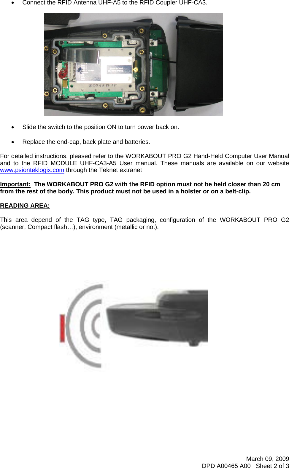 March 09, 2009 DPD A00465 A00   Sheet 2 of 3   •  Connect the RFID Antenna UHF-A5 to the RFID Coupler UHF-CA3.    •  Slide the switch to the position ON to turn power back on.  •  Replace the end-cap, back plate and batteries.  For detailed instructions, pleased refer to the WORKABOUT PRO G2 Hand-Held Computer User Manual and to the RFID MODULE UHF-CA3-A5 User manual. These manuals are available on our website www.psionteklogix.com through the Teknet extranet  Important:  The WORKABOUT PRO G2 with the RFID option must not be held closer than 20 cm from the rest of the body. This product must not be used in a holster or on a belt-clip.  READING AREA:  This area depend of the TAG type, TAG packaging, configuration of the WORKABOUT PRO G2 (scanner, Compact flash…), environment (metallic or not).             