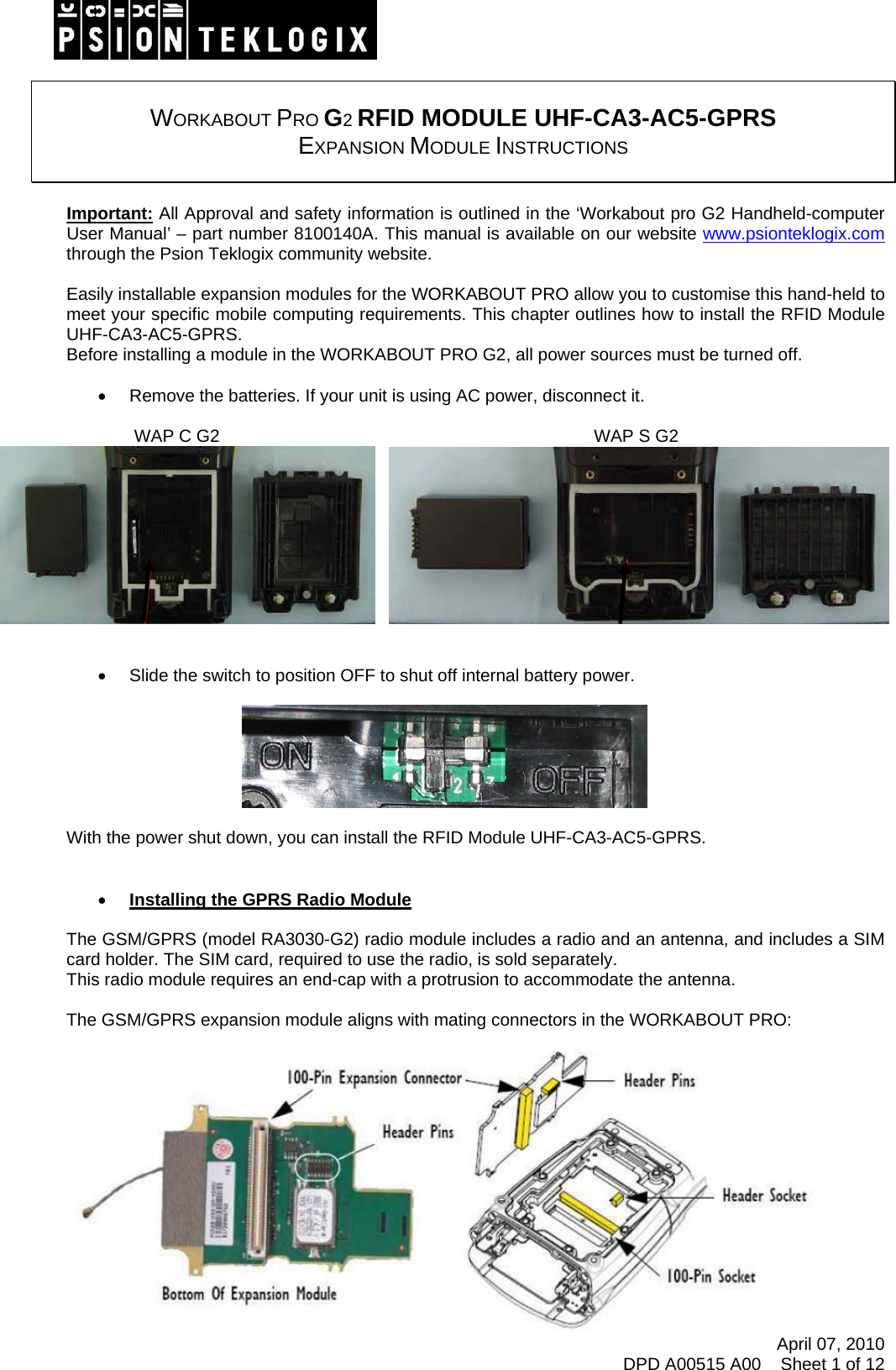    WORKABOUT PRO G2 RFID MODULE UHF-CA3-AC5-GPRS  EXPANSION MODULE INSTRUCTIONS   Important: All Approval and safety information is outlined in the ‘Workabout pro G2 Handheld-computer User Manual’ – part number 8100140A. This manual is available on our website www.psionteklogix.com through the Psion Teklogix community website.  Easily installable expansion modules for the WORKABOUT PRO allow you to customise this hand-held to meet your specific mobile computing requirements. This chapter outlines how to install the RFID Module UHF-CA3-AC5-GPRS.  Before installing a module in the WORKABOUT PRO G2, all power sources must be turned off.  •  Remove the batteries. If your unit is using AC power, disconnect it.                                            WAP C G2                                                                             WAP S G2        •  Slide the switch to position OFF to shut off internal battery power.    With the power shut down, you can install the RFID Module UHF-CA3-AC5-GPRS.   • Installing the GPRS Radio Module  The GSM/GPRS (model RA3030-G2) radio module includes a radio and an antenna, and includes a SIM card holder. The SIM card, required to use the radio, is sold separately. This radio module requires an end-cap with a protrusion to accommodate the antenna.  The GSM/GPRS expansion module aligns with mating connectors in the WORKABOUT PRO:  April 07, 2010 DPD A00515 A00    Sheet 1 of 12  