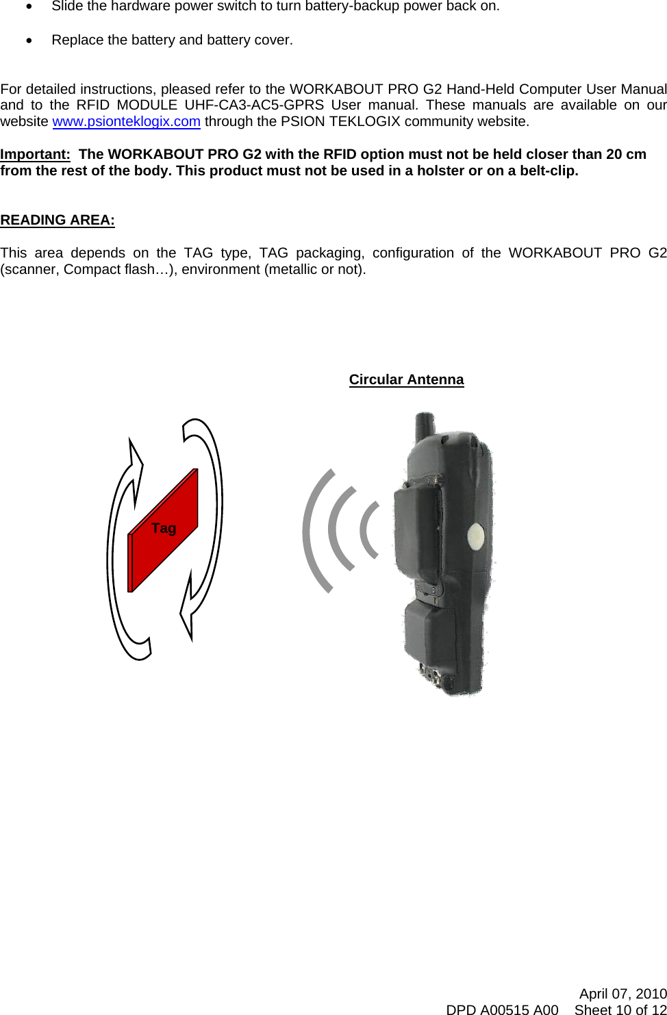       •  Slide the hardware power switch to turn battery-backup power back on.  •  Replace the battery and battery cover.   For detailed instructions, pleased refer to the WORKABOUT PRO G2 Hand-Held Computer User Manual and to the RFID MODULE UHF-CA3-AC5-GPRS User manual. These manuals are available on our website www.psionteklogix.com through the PSION TEKLOGIX community website.  Important:  The WORKABOUT PRO G2 with the RFID option must not be held closer than 20 cm from the rest of the body. This product must not be used in a holster or on a belt-clip.   READING AREA:  This area depends on the TAG type, TAG packaging, configuration of the WORKABOUT PRO G2 (scanner, Compact flash…), environment (metallic or not).       April 07, 2010 DPD A00515 A00    Sheet 10 of 12   Circular Antenna  Tag    