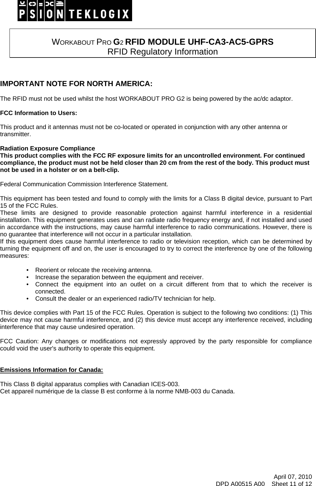    WORKABOUT PRO G2 RFID MODULE UHF-CA3-AC5-GPRS  RFID Regulatory Information    IMPORTANT NOTE FOR NORTH AMERICA:  The RFID must not be used whilst the host WORKABOUT PRO G2 is being powered by the ac/dc adaptor.  FCC Information to Users:  This product and it antennas must not be co-located or operated in conjunction with any other antenna or transmitter.  Radiation Exposure Compliance This product complies with the FCC RF exposure limits for an uncontrolled environment. For continued compliance, the product must not be held closer than 20 cm from the rest of the body. This product must not be used in a holster or on a belt-clip.  Federal Communication Commission Interference Statement.  This equipment has been tested and found to comply with the limits for a Class B digital device, pursuant to Part 15 of the FCC Rules. These limits are designed to provide reasonable protection against harmful interference in a residential installation. This equipment generates uses and can radiate radio frequency energy and, if not installed and used in accordance with the instructions, may cause harmful interference to radio communications. However, there is no guarantee that interference will not occur in a particular installation.  If this equipment does cause harmful interference to radio or television reception, which can be determined by turning the equipment off and on, the user is encouraged to try to correct the interference by one of the following measures:    •   Reorient or relocate the receiving antenna. •   Increase the separation between the equipment and receiver. •   Connect the equipment into an outlet on a circuit different from that to which the receiver is connected. •   Consult the dealer or an experienced radio/TV technician for help.   This device complies with Part 15 of the FCC Rules. Operation is subject to the following two conditions: (1) This device may not cause harmful interference, and (2) this device must accept any interference received, including interference that may cause undesired operation.   FCC Caution: Any changes or modifications not expressly approved by the party responsible for compliance could void the user&apos;s authority to operate this equipment.   Emissions Information for Canada:  This Class B digital apparatus complies with Canadian ICES-003. Cet appareil numérique de la classe B est conforme à la norme NMB-003 du Canada.       April 07, 2010 DPD A00515 A00    Sheet 11 of 12 