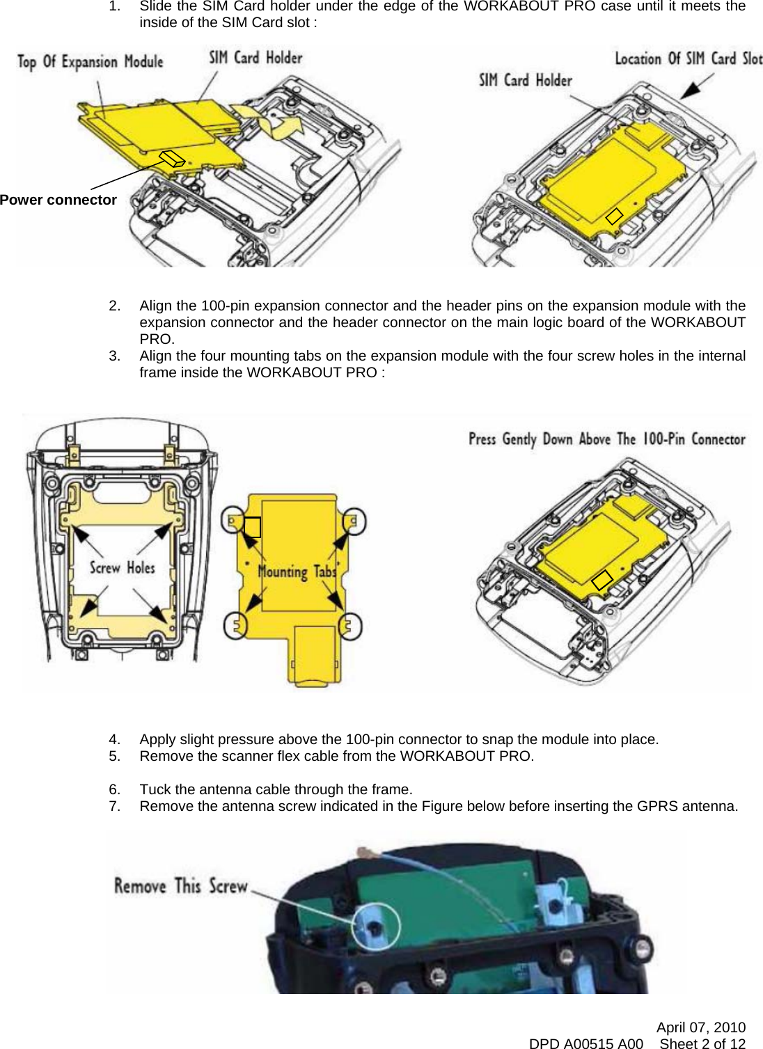      1.  Slide the SIM Card holder under the edge of the WORKABOUT PRO case until it meets the inside of the SIM Card slot :                Power connector  2.  Align the 100-pin expansion connector and the header pins on the expansion module with the expansion connector and the header connector on the main logic board of the WORKABOUT PRO. 3.  Align the four mounting tabs on the expansion module with the four screw holes in the internal frame inside the WORKABOUT PRO :                      4.  Apply slight pressure above the 100-pin connector to snap the module into place. 5.  Remove the scanner flex cable from the WORKABOUT PRO.  6.  Tuck the antenna cable through the frame. 7.  Remove the antenna screw indicated in the Figure below before inserting the GPRS antenna.     April 07, 2010 DPD A00515 A00    Sheet 2 of 12 