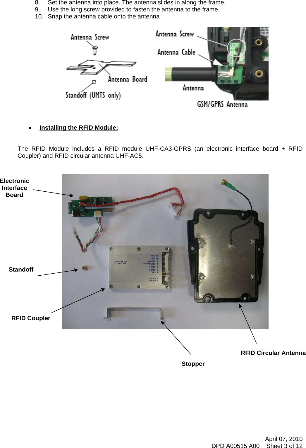     8.  Set the antenna into place. The antenna slides in along the frame. 9.  Use the long screw provided to fasten the antenna to the frame 10.  Snap the antenna cable onto the antenna     • Installing the RFID Module:   The RFID Module includes a RFID module UHF-CA3-GPRS (an electronic interface board + RFID Coupler) and RFID circular antenna UHF-AC5.                               RFID Circular Antenna Stopper Electronic Interface Board Standoff RFID Coupler          April 07, 2010 DPD A00515 A00    Sheet 3 of 12 