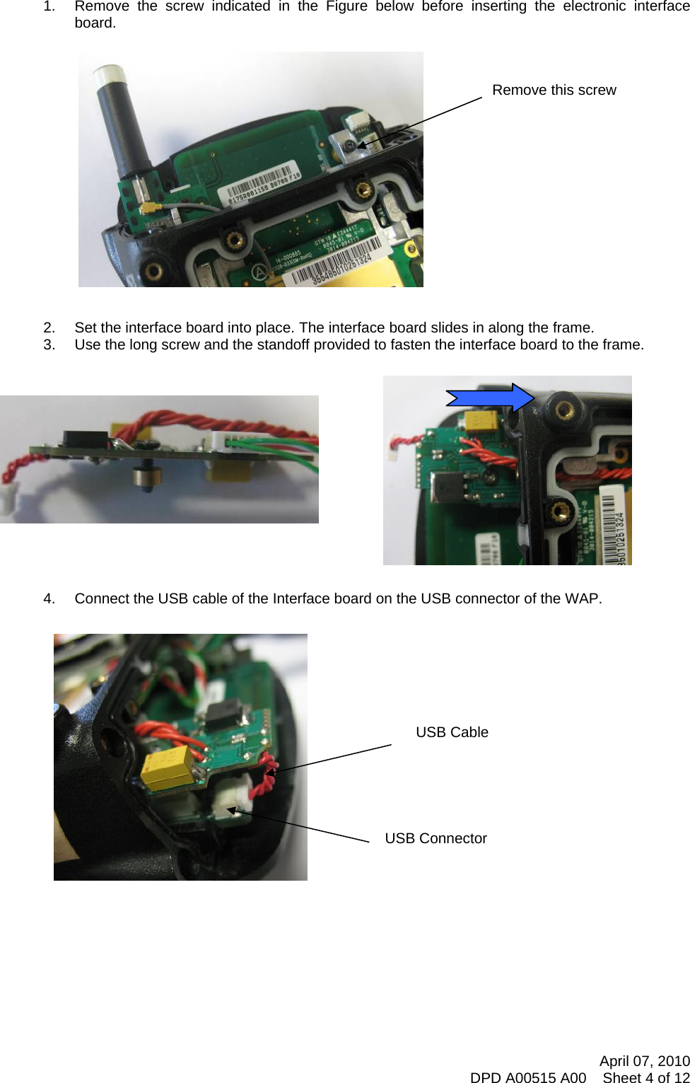     1.  Remove the screw indicated in the Figure below before inserting the electronic interface board.    Remove this screw                2.  Set the interface board into place. The interface board slides in along the frame. 3.  Use the long screw and the standoff provided to fasten the interface board to the frame.   April 07, 2010 DPD A00515 A00    Sheet 4 of 12             4.  Connect the USB cable of the Interface board on the USB connector of the WAP.   USB Connector USB Cable                         