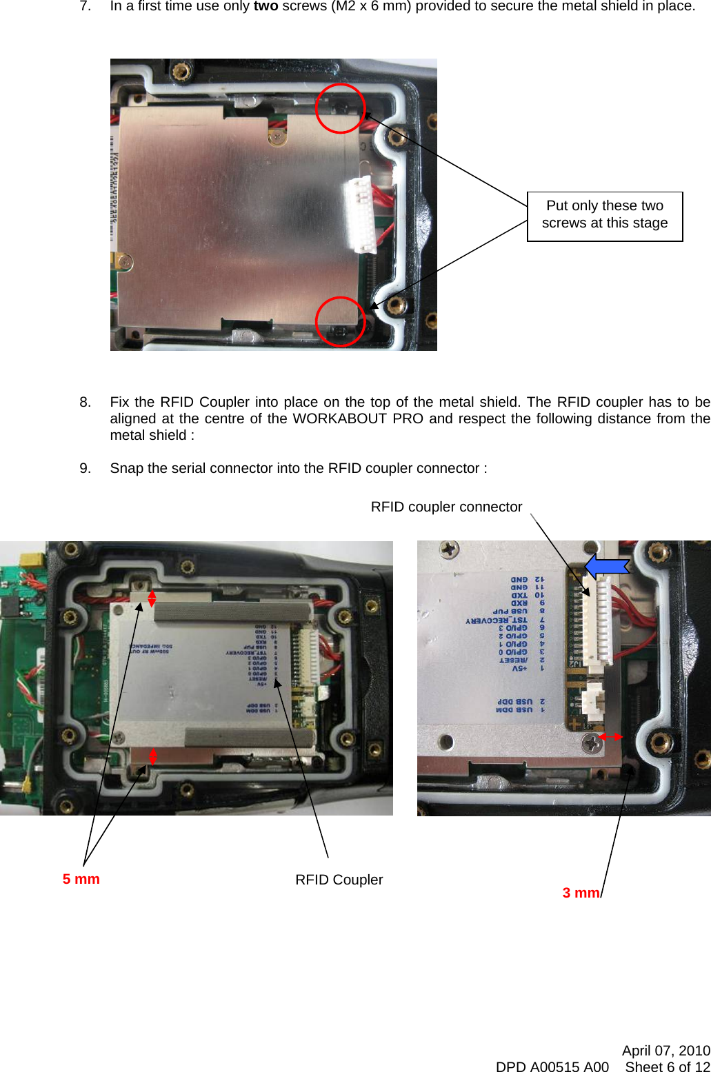    7.  In a first time use only two screws (M2 x 6 mm) provided to secure the metal shield in place.     Put only these two screws at this stage                     8.  Fix the RFID Coupler into place on the top of the metal shield. The RFID coupler has to be aligned at the centre of the WORKABOUT PRO and respect the following distance from the metal shield :  9.  Snap the serial connector into the RFID coupler connector :                              RFID Coupler 5 mm  3 mm RFID coupler connector        April 07, 2010 DPD A00515 A00    Sheet 6 of 12 