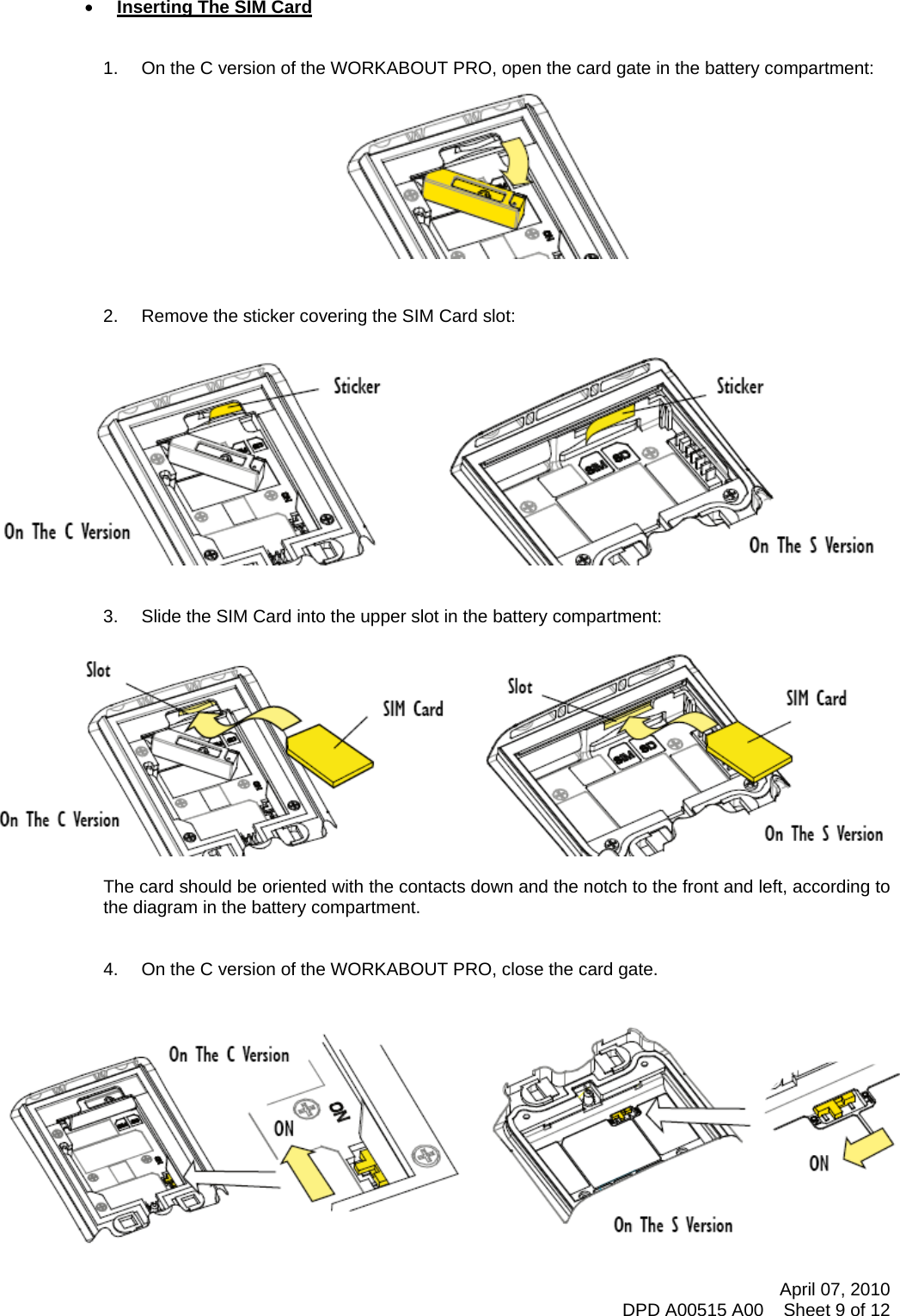     • Inserting The SIM Card   1.  On the C version of the WORKABOUT PRO, open the card gate in the battery compartment:            2.  Remove the sticker covering the SIM Card slot:    3.  Slide the SIM Card into the upper slot in the battery compartment:   The card should be oriented with the contacts down and the notch to the front and left, according to the diagram in the battery compartment.   4.  On the C version of the WORKABOUT PRO, close the card gate.    April 07, 2010 DPD A00515 A00    Sheet 9 of 12 