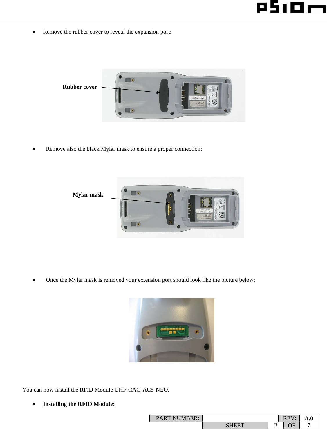                                                                                                                    PART NUMBER:   REV:  A.0   SHEET 2 OF 7    • Remove the rubber cover to reveal the expansion port:                 •   Remove also the black Mylar mask to ensure a proper connection:                   •   Once the Mylar mask is removed your extension port should look like the picture below:                You can now install the RFID Module UHF-CAQ-AC5-NEO.  • Installing the RFID Module: Rubber cover Mylar mask 