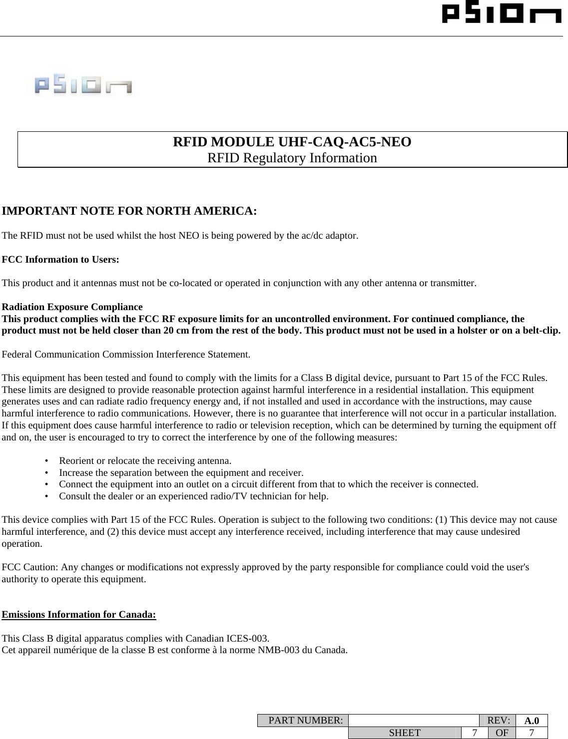                                                                                                                    PART NUMBER:   REV:  A.0   SHEET 7 OF 7           RFID MODULE UHF-CAQ-AC5-NEO RFID Regulatory Information    IMPORTANT NOTE FOR NORTH AMERICA:  The RFID must not be used whilst the host NEO is being powered by the ac/dc adaptor.  FCC Information to Users:  This product and it antennas must not be co-located or operated in conjunction with any other antenna or transmitter.  Radiation Exposure Compliance This product complies with the FCC RF exposure limits for an uncontrolled environment. For continued compliance, the product must not be held closer than 20 cm from the rest of the body. This product must not be used in a holster or on a belt-clip.  Federal Communication Commission Interference Statement.  This equipment has been tested and found to comply with the limits for a Class B digital device, pursuant to Part 15 of the FCC Rules. These limits are designed to provide reasonable protection against harmful interference in a residential installation. This equipment generates uses and can radiate radio frequency energy and, if not installed and used in accordance with the instructions, may cause harmful interference to radio communications. However, there is no guarantee that interference will not occur in a particular installation.  If this equipment does cause harmful interference to radio or television reception, which can be determined by turning the equipment off and on, the user is encouraged to try to correct the interference by one of the following measures:    •   Reorient or relocate the receiving antenna. •   Increase the separation between the equipment and receiver. •   Connect the equipment into an outlet on a circuit different from that to which the receiver is connected. •   Consult the dealer or an experienced radio/TV technician for help.   This device complies with Part 15 of the FCC Rules. Operation is subject to the following two conditions: (1) This device may not cause harmful interference, and (2) this device must accept any interference received, including interference that may cause undesired operation.   FCC Caution: Any changes or modifications not expressly approved by the party responsible for compliance could void the user&apos;s authority to operate this equipment.   Emissions Information for Canada:  This Class B digital apparatus complies with Canadian ICES-003. Cet appareil numérique de la classe B est conforme à la norme NMB-003 du Canada. 