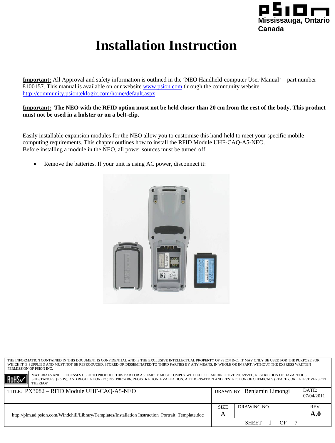                                                                                                                                                                                                              Mississauga, Ontario                                                                                               Canada Installation Instruction  THE INFORMATION CONTAINED IN THIS DOCUMENT IS CONFIDENTIAL AND IS THE EXCLUSIVE INTELLECTUAL PROPERTY OF PSION INC.  IT MAY ONLY BE USED FOR THE PURPOSE FOR WHICH IT IS SUPPLIED AND MUST NOT BE REPRODUCED, STORED OR DISSEMINATED TO THIRD PARTIES BY ANY MEANS, IN WHOLE OR IN PART, WITHOUT THE EXPRESS WRITTEN PERMISSION OF PSION INC.  MATERIALS AND PROCESSES USED TO PRODUCE THIS PART OR ASSEMBLY MUST COMPLY WITH EUROPEAN DIRECTIVE 2002/95/EC, RESTRICTION OF HAZARDOUS SUBSTANCES  (RoHS), AND REGULATION (EC) No: 1907/2006, REGISTRATION, EVALUATION, AUTHORISATION AND RESTRICTION OF CHEMICALS (REACH), OR LATEST VERSION THEREOF. TITLE:  PX3082 – RFID Module UHF-CAQ-A5-NEO  DRAWN BY:  Benjamin Limongi  DATE: 07/04/2011 SIZE A DRAWING NO.  REV. A.0 http://plm.ad.psion.com/Windchill/Library/Templates/Installation Instruction_Portrait_Template.doc SHEET     1      OF      7     Important: All Approval and safety information is outlined in the ‘NEO Handheld-computer User Manual’ – part number 8100157. This manual is available on our website www.psion.com through the community website http://community.psionteklogix.com/home/default.aspx.  Important:  The NEO with the RFID option must not be held closer than 20 cm from the rest of the body. This product must not be used in a holster or on a belt-clip.   Easily installable expansion modules for the NEO allow you to customise this hand-held to meet your specific mobile computing requirements. This chapter outlines how to install the RFID Module UHF-CAQ-A5-NEO.  Before installing a module in the NEO, all power sources must be turned off.  • Remove the batteries. If your unit is using AC power, disconnect it:   