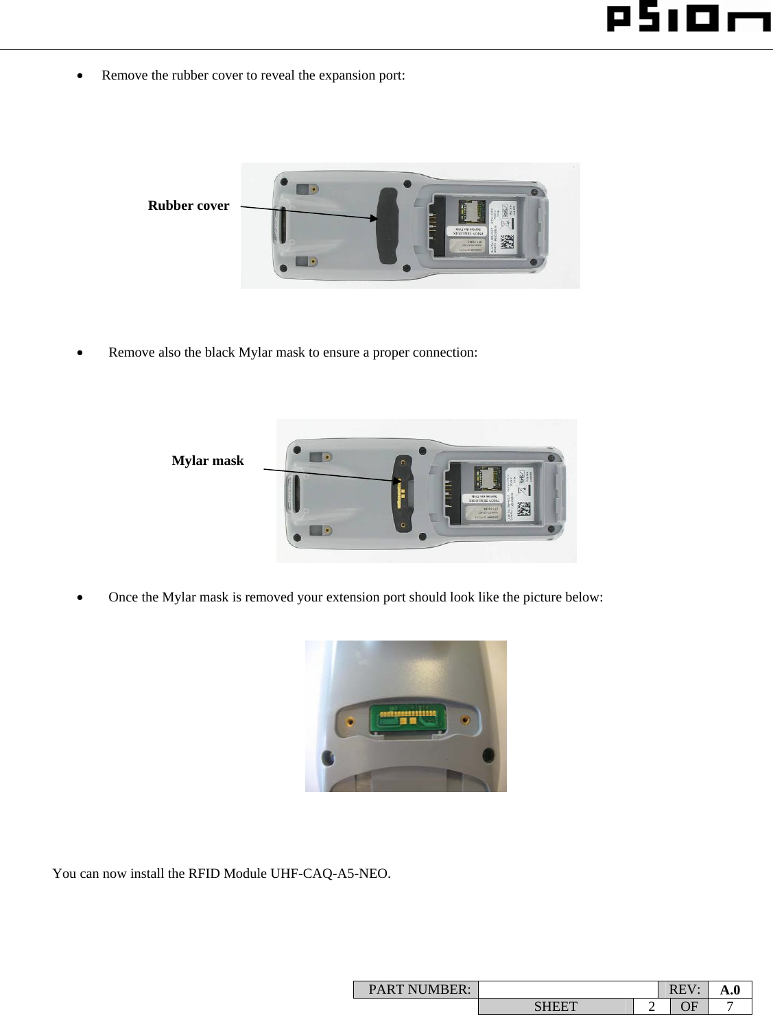                                                                                                                    PART NUMBER:   REV:  A.0   SHEET 2 OF 7    • Remove the rubber cover to reveal the expansion port:                 •   Remove also the black Mylar mask to ensure a proper connection:               •   Once the Mylar mask is removed your extension port should look like the picture below:                 You can now install the RFID Module UHF-CAQ-A5-NEO.  Rubber cover Mylar mask 
