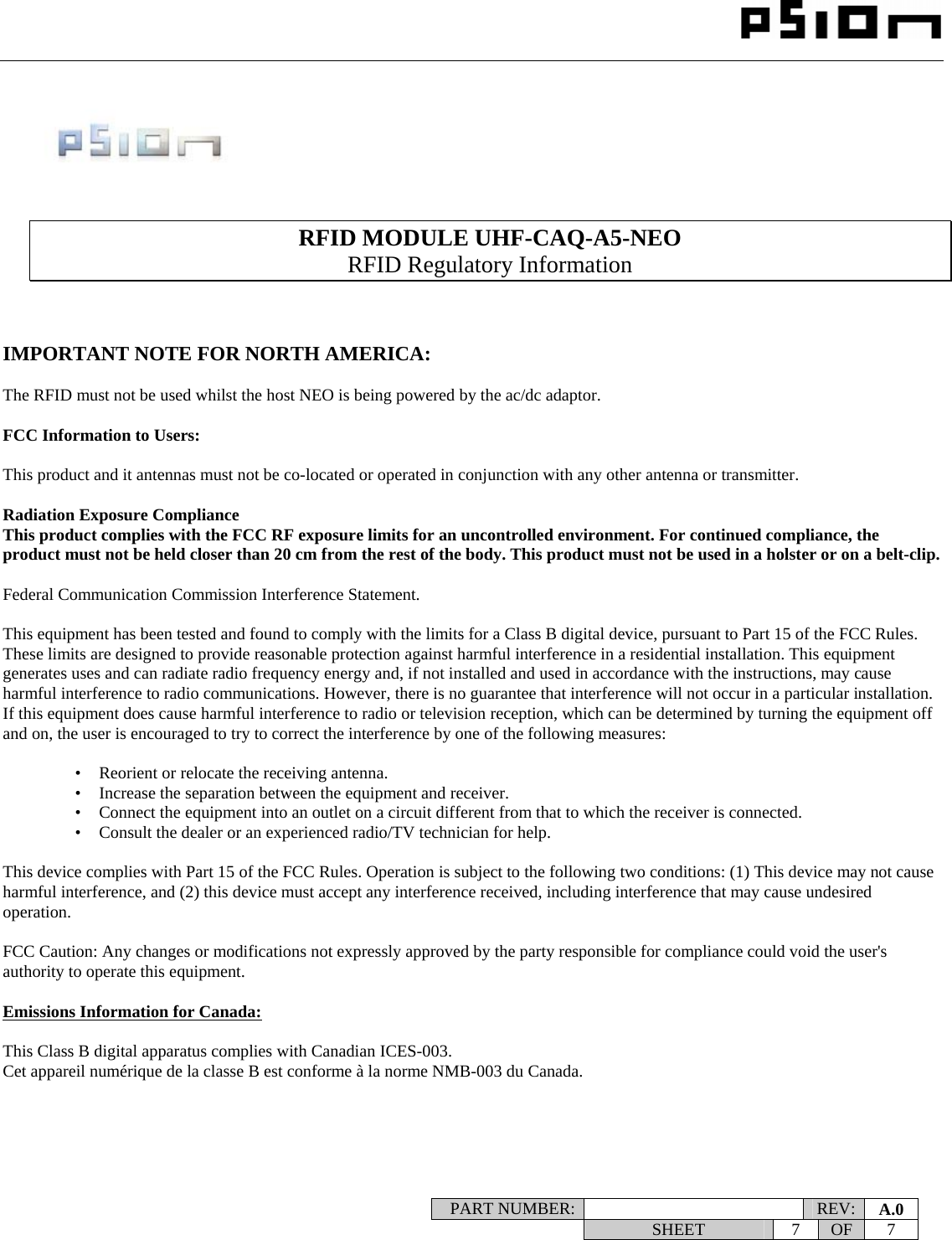                                                                                                                    PART NUMBER:   REV:  A.0   SHEET 7 OF 7           RFID MODULE UHF-CAQ-A5-NEO RFID Regulatory Information    IMPORTANT NOTE FOR NORTH AMERICA:  The RFID must not be used whilst the host NEO is being powered by the ac/dc adaptor.  FCC Information to Users:  This product and it antennas must not be co-located or operated in conjunction with any other antenna or transmitter.  Radiation Exposure Compliance This product complies with the FCC RF exposure limits for an uncontrolled environment. For continued compliance, the product must not be held closer than 20 cm from the rest of the body. This product must not be used in a holster or on a belt-clip.  Federal Communication Commission Interference Statement.  This equipment has been tested and found to comply with the limits for a Class B digital device, pursuant to Part 15 of the FCC Rules. These limits are designed to provide reasonable protection against harmful interference in a residential installation. This equipment generates uses and can radiate radio frequency energy and, if not installed and used in accordance with the instructions, may cause harmful interference to radio communications. However, there is no guarantee that interference will not occur in a particular installation.  If this equipment does cause harmful interference to radio or television reception, which can be determined by turning the equipment off and on, the user is encouraged to try to correct the interference by one of the following measures:    •   Reorient or relocate the receiving antenna. •   Increase the separation between the equipment and receiver. •   Connect the equipment into an outlet on a circuit different from that to which the receiver is connected. •   Consult the dealer or an experienced radio/TV technician for help.   This device complies with Part 15 of the FCC Rules. Operation is subject to the following two conditions: (1) This device may not cause harmful interference, and (2) this device must accept any interference received, including interference that may cause undesired operation.   FCC Caution: Any changes or modifications not expressly approved by the party responsible for compliance could void the user&apos;s authority to operate this equipment.  Emissions Information for Canada:  This Class B digital apparatus complies with Canadian ICES-003. Cet appareil numérique de la classe B est conforme à la norme NMB-003 du Canada.     