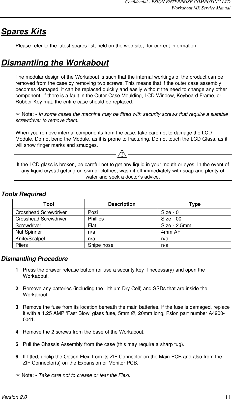  Confidential - PSION ENTERPRISE COMPUTING LTD  Workabout MX Service Manual Version 2.0 11 Spares Kits Please refer to the latest spares list, held on the web site,  for current information. Dismantling the Workabout The modular design of the Workabout is such that the internal workings of the product can be removed from the case by removing two screws. This means that if the outer case assembly becomes damaged, it can be replaced quickly and easily without the need to change any other component. If there is a fault in the Outer Case Moulding, LCD Window, Keyboard Frame, or Rubber Key mat, the entire case should be replaced. + Note: - In some cases the machine may be fitted with security screws that require a suitable screwdriver to remove them. When you remove internal components from the case, take care not to damage the LCD Module. Do not bend the Module, as it is prone to fracturing. Do not touch the LCD Glass, as it will show finger marks and smudges.  If the LCD glass is broken, be careful not to get any liquid in your mouth or eyes. In the event of any liquid crystal getting on skin or clothes, wash it off immediately with soap and plenty of water and seek a doctor’s advice. Tools Required Tool Description Type Crosshead Screwdriver Pozi Size - 0 Crosshead Screwdriver Phillips Size - 00 Screwdriver Flat Size - 2.5mm Nut Spinner n/a 4mm AF Knife/Scalpel n/a n/a Pliers Snipe nose n/a Dismantling Procedure 1 Press the drawer release button (or use a security key if necessary) and open the Workabout. 2 Remove any batteries (including the Lithium Dry Cell) and SSDs that are inside the Workabout. 3 Remove the fuse from its location beneath the main batteries. If the fuse is damaged, replace it with a 1.25 AMP ‘Fast Blow’ glass fuse, 5mm ∅, 20mm long, Psion part number A4900-0041. 4 Remove the 2 screws from the base of the Workabout. 5 Pull the Chassis Assembly from the case (this may require a sharp tug). 6 If fitted, unclip the Option Flexi from its ZIF Connector on the Main PCB and also from the ZIF Connector(s) on the Expansion or Monitor PCB. + Note: - Take care not to crease or tear the Flexi.  