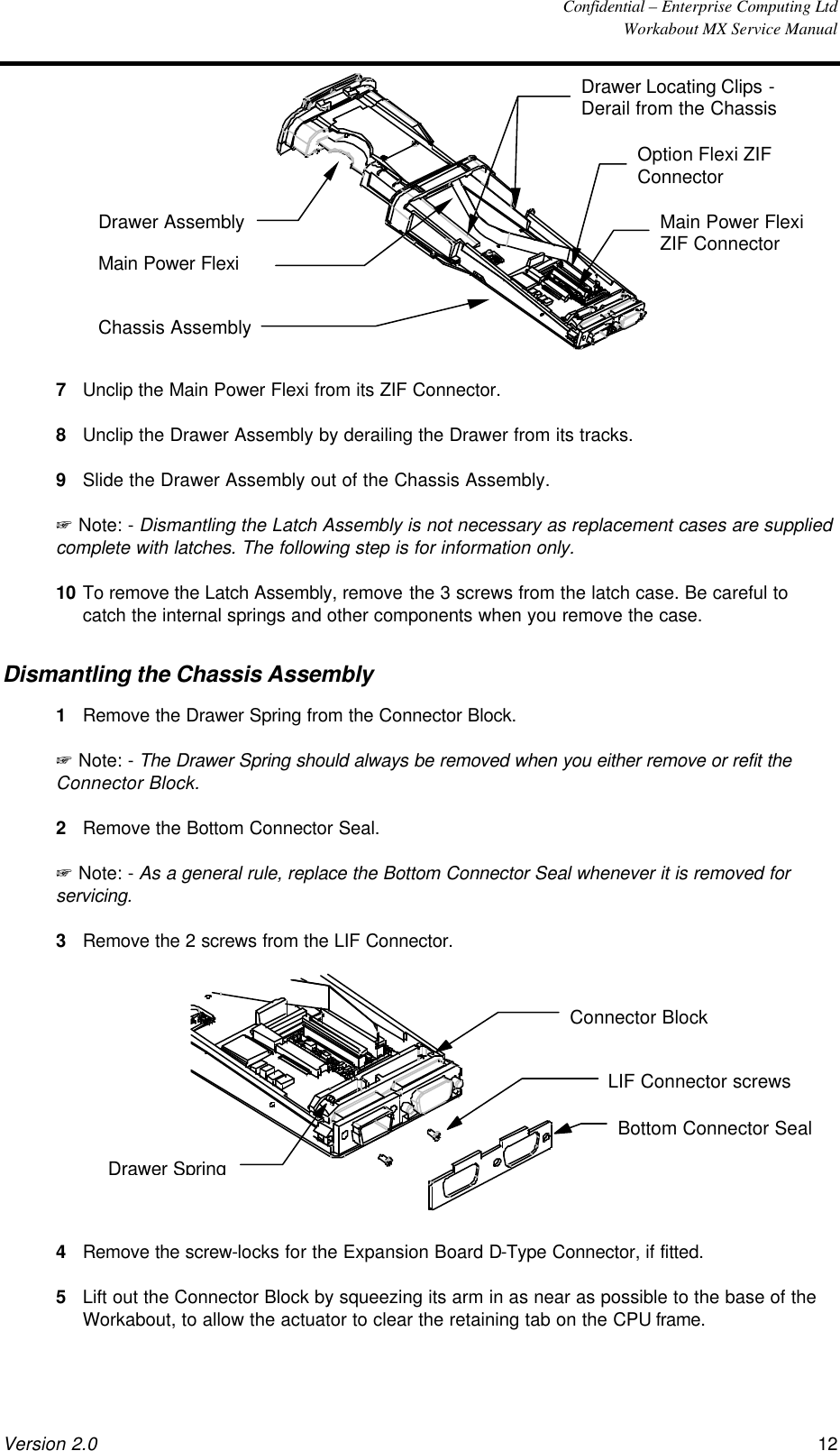  Confidential – Enterprise Computing Ltd  Workabout MX Service Manual Version 2.0 12     Drawer Assembly Main Power Flexi Drawer Locating Clips - Derail from the Chassis Option Flexi ZIF Connector Main Power Flexi ZIF Connector Chassis Assembly 7 Unclip the Main Power Flexi from its ZIF Connector. 8 Unclip the Drawer Assembly by derailing the Drawer from its tracks. 9 Slide the Drawer Assembly out of the Chassis Assembly. + Note: - Dismantling the Latch Assembly is not necessary as replacement cases are supplied complete with latches. The following step is for information only. 10 To remove the Latch Assembly, remove the 3 screws from the latch case. Be careful to catch the internal springs and other components when you remove the case. Dismantling the Chassis Assembly 1 Remove the Drawer Spring from the Connector Block. + Note: - The Drawer Spring should always be removed when you either remove or refit the Connector Block. 2 Remove the Bottom Connector Seal. + Note: - As a general rule, replace the Bottom Connector Seal whenever it is removed for servicing. 3 Remove the 2 screws from the LIF Connector.  Bottom Connector SealLIF Connector screwsConnector BlockDrawer Spring 4 Remove the screw-locks for the Expansion Board D-Type Connector, if fitted. 5 Lift out the Connector Block by squeezing its arm in as near as possible to the base of the Workabout, to allow the actuator to clear the retaining tab on the CPU frame. 