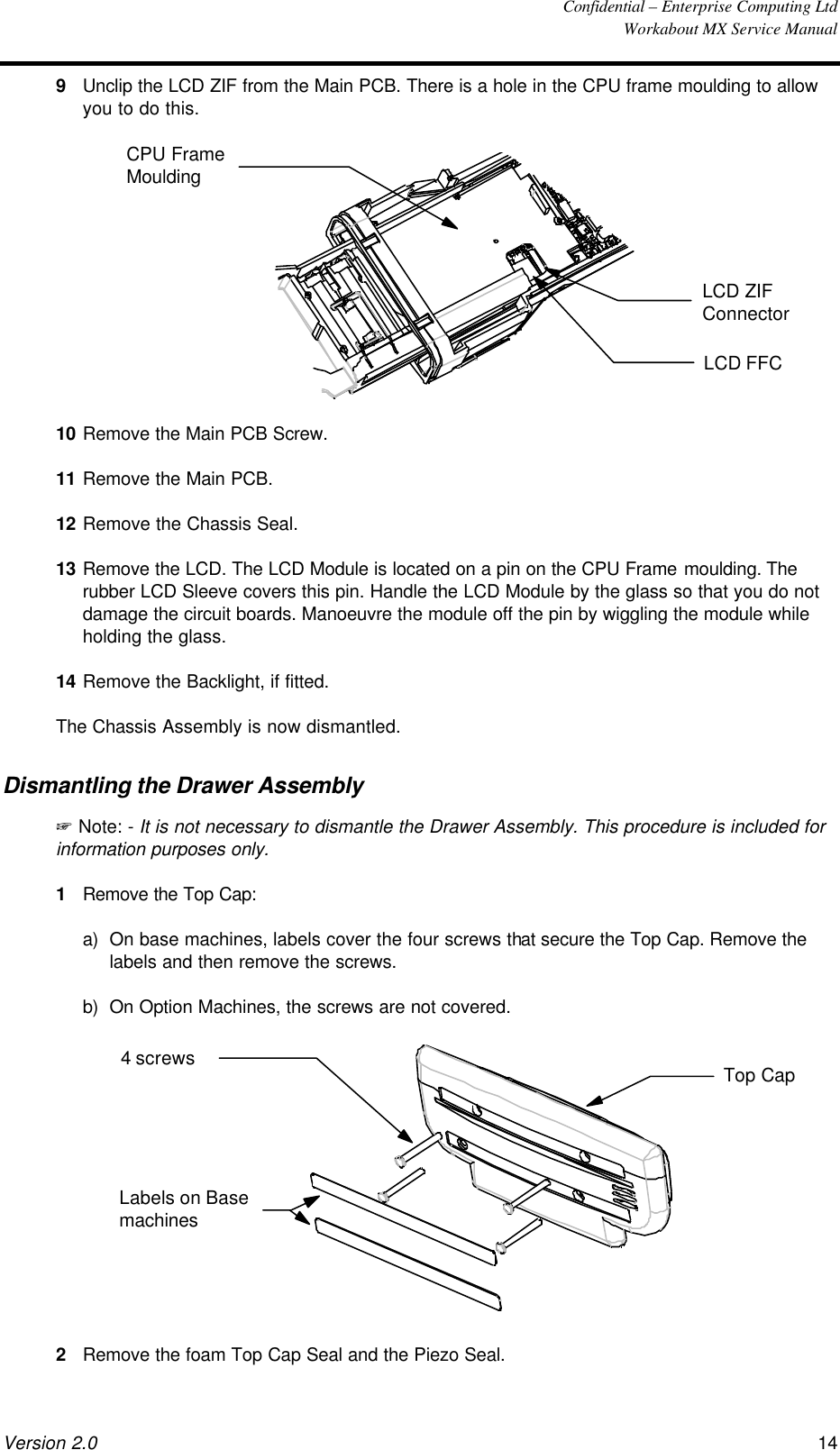  Confidential – Enterprise Computing Ltd  Workabout MX Service Manual Version 2.0 14   9 Unclip the LCD ZIF from the Main PCB. There is a hole in the CPU frame moulding to allow you to do this.  LCD ZIFConnectorLCD FFCCPU FrameMoulding 10 Remove the Main PCB Screw. 11 Remove the Main PCB. 12 Remove the Chassis Seal. 13 Remove the LCD. The LCD Module is located on a pin on the CPU Frame moulding. The rubber LCD Sleeve covers this pin. Handle the LCD Module by the glass so that you do not damage the circuit boards. Manoeuvre the module off the pin by wiggling the module while holding the glass. 14 Remove the Backlight, if fitted. The Chassis Assembly is now dismantled. Dismantling the Drawer Assembly + Note: - It is not necessary to dismantle the Drawer Assembly. This procedure is included for information purposes only. 1 Remove the Top Cap: a) On base machines, labels cover the four screws that secure the Top Cap. Remove the labels and then remove the screws. b) On Option Machines, the screws are not covered.  Top Cap4 screwsLabels on Basemachines 2 Remove the foam Top Cap Seal and the Piezo Seal. 