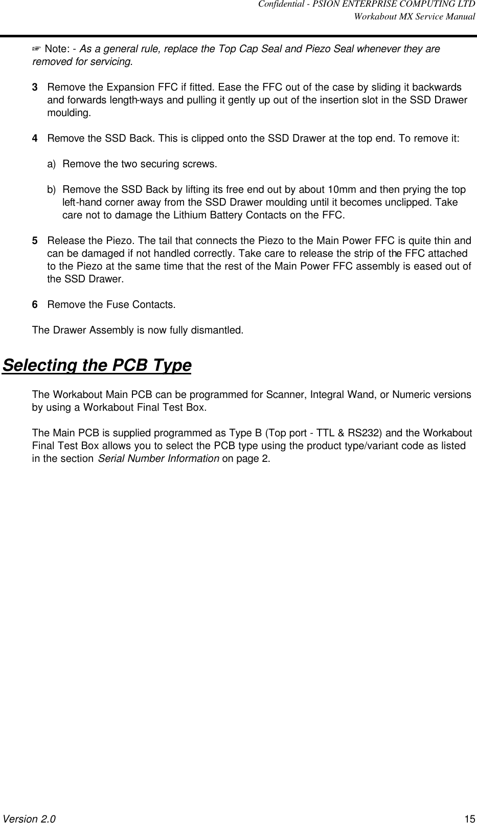  Confidential - PSION ENTERPRISE COMPUTING LTD  Workabout MX Service Manual Version 2.0 15 + Note: - As a general rule, replace the Top Cap Seal and Piezo Seal whenever they are removed for servicing. 3 Remove the Expansion FFC if fitted. Ease the FFC out of the case by sliding it backwards and forwards length-ways and pulling it gently up out of the insertion slot in the SSD Drawer moulding. 4 Remove the SSD Back. This is clipped onto the SSD Drawer at the top end. To remove it: a) Remove the two securing screws. b) Remove the SSD Back by lifting its free end out by about 10mm and then prying the top left-hand corner away from the SSD Drawer moulding until it becomes unclipped. Take care not to damage the Lithium Battery Contacts on the FFC. 5 Release the Piezo. The tail that connects the Piezo to the Main Power FFC is quite thin and can be damaged if not handled correctly. Take care to release the strip of the FFC attached to the Piezo at the same time that the rest of the Main Power FFC assembly is eased out of the SSD Drawer. 6 Remove the Fuse Contacts. The Drawer Assembly is now fully dismantled. Selecting the PCB Type The Workabout Main PCB can be programmed for Scanner, Integral Wand, or Numeric versions by using a Workabout Final Test Box.  The Main PCB is supplied programmed as Type B (Top port - TTL &amp; RS232) and the Workabout Final Test Box allows you to select the PCB type using the product type/variant code as listed in the section Serial Number Information on page 2. 