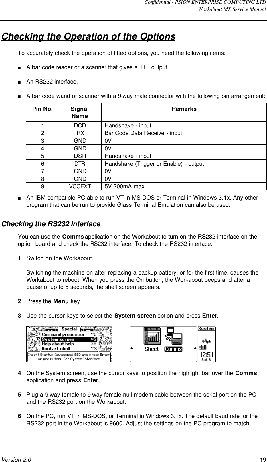  Confidential - PSION ENTERPRISE COMPUTING LTD  Workabout MX Service Manual Version 2.0 19 Checking the Operation of the Options To accurately check the operation of fitted options, you need the following items: n A bar code reader or a scanner that gives a TTL output. n An RS232 interface. n A bar code wand or scanner with a 9-way male connector with the following pin arrangement: Pin No. Signal Name Remarks 1 DCD Handshake - input 2 RX Bar Code Data Receive - input 3 GND 0V 4 GND 0V 5 DSR Handshake - input 6 DTR Handshake (Trigger or Enable) - output 7 GND 0V 8 GND 0V 9 VCCEXT 5V 200mA max n An IBM-compatible PC able to run VT in MS-DOS or Terminal in Windows 3.1x. Any other program that can be run to provide Glass Terminal Emulation can also be used. Checking the RS232 Interface You can use the Comms application on the Workabout to turn on the RS232 interface on the option board and check the RS232 interface. To check the RS232 interface: 1 Switch on the Workabout.  Switching the machine on after replacing a backup battery, or for the first time, causes the Workabout to reboot. When you press the On button, the Workabout beeps and after a pause of up to 5 seconds, the shell screen appears. 2 Press the Menu key. 3 Use the cursor keys to select the System screen option and press Enter.      4 On the System screen, use the cursor keys to position the highlight bar over the Comms application and press Enter. 5 Plug a 9-way female to 9-way female null modem cable between the serial port on the PC and the RS232 port on the Workabout. 6 On the PC, run VT in MS-DOS, or Terminal in Windows 3.1x. The default baud rate for the RS232 port in the Workabout is 9600. Adjust the settings on the PC program to match. 