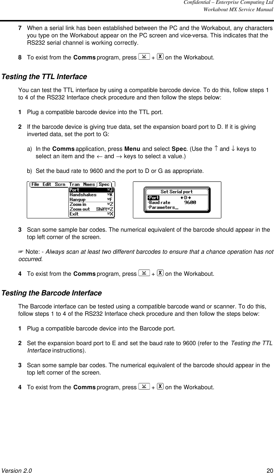  Confidential – Enterprise Computing Ltd  Workabout MX Service Manual Version 2.0 20   7 When a serial link has been established between the PC and the Workabout, any characters you type on the Workabout appear on the PC screen and vice-versa. This indicates that the RS232 serial channel is working correctly. 8 To exist from the Comms program, press   +   on the Workabout. Testing the TTL Interface You can test the TTL interface by using a compatible barcode device. To do this, follow steps 1 to 4 of the RS232 Interface check procedure and then follow the steps below: 1 Plug a compatible barcode device into the TTL port. 2 If the barcode device is giving true data, set the expansion board port to D. If it is giving inverted data, set the port to G: a) In the Comms application, press Menu and select Spec. (Use the ↑ and ↓ keys to select an item and the ← and → keys to select a value.) b) Set the baud rate to 9600 and the port to D or G as appropriate.      3 Scan some sample bar codes. The numerical equivalent of the barcode should appear in the top left corner of the screen. + Note: - Always scan at least two different barcodes to ensure that a chance operation has not occurred. 4 To exist from the Comms program, press   +   on the Workabout. Testing the Barcode Interface The Barcode interface can be tested using a compatible barcode wand or scanner. To do this, follow steps 1 to 4 of the RS232 Interface check procedure and then follow the steps below: 1 Plug a compatible barcode device into the Barcode port. 2 Set the expansion board port to E and set the baud rate to 9600 (refer to the Testing the TTL Interface instructions). 3 Scan some sample bar codes. The numerical equivalent of the barcode should appear in the top left corner of the screen. 4 To exist from the Comms program, press   +   on the Workabout. 