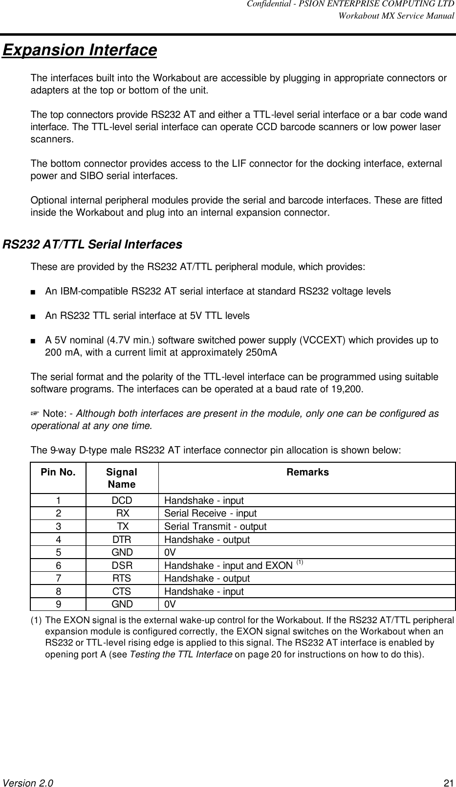  Confidential - PSION ENTERPRISE COMPUTING LTD  Workabout MX Service Manual Version 2.0 21 Expansion Interface The interfaces built into the Workabout are accessible by plugging in appropriate connectors or adapters at the top or bottom of the unit. The top connectors provide RS232 AT and either a TTL-level serial interface or a bar code wand interface. The TTL-level serial interface can operate CCD barcode scanners or low power laser scanners. The bottom connector provides access to the LIF connector for the docking interface, external power and SIBO serial interfaces. Optional internal peripheral modules provide the serial and barcode interfaces. These are fitted inside the Workabout and plug into an internal expansion connector. RS232 AT/TTL Serial Interfaces These are provided by the RS232 AT/TTL peripheral module, which provides: n An IBM-compatible RS232 AT serial interface at standard RS232 voltage levels n An RS232 TTL serial interface at 5V TTL levels n A 5V nominal (4.7V min.) software switched power supply (VCCEXT) which provides up to 200 mA, with a current limit at approximately 250mA The serial format and the polarity of the TTL-level interface can be programmed using suitable software programs. The interfaces can be operated at a baud rate of 19,200. + Note: - Although both interfaces are present in the module, only one can be configured as operational at any one time. The 9-way D-type male RS232 AT interface connector pin allocation is shown below: Pin No. Signal Name Remarks 1 DCD Handshake - input 2 RX Serial Receive - input 3 TX Serial Transmit - output 4 DTR Handshake - output 5 GND 0V 6 DSR Handshake - input and EXON (1) 7 RTS Handshake - output 8 CTS Handshake - input 9 GND 0V (1) The EXON signal is the external wake-up control for the Workabout. If the RS232 AT/TTL peripheral expansion module is configured correctly, the EXON signal switches on the Workabout when an RS232 or TTL-level rising edge is applied to this signal. The RS232 AT interface is enabled by opening port A (see Testing the TTL Interface on page 20 for instructions on how to do this). 