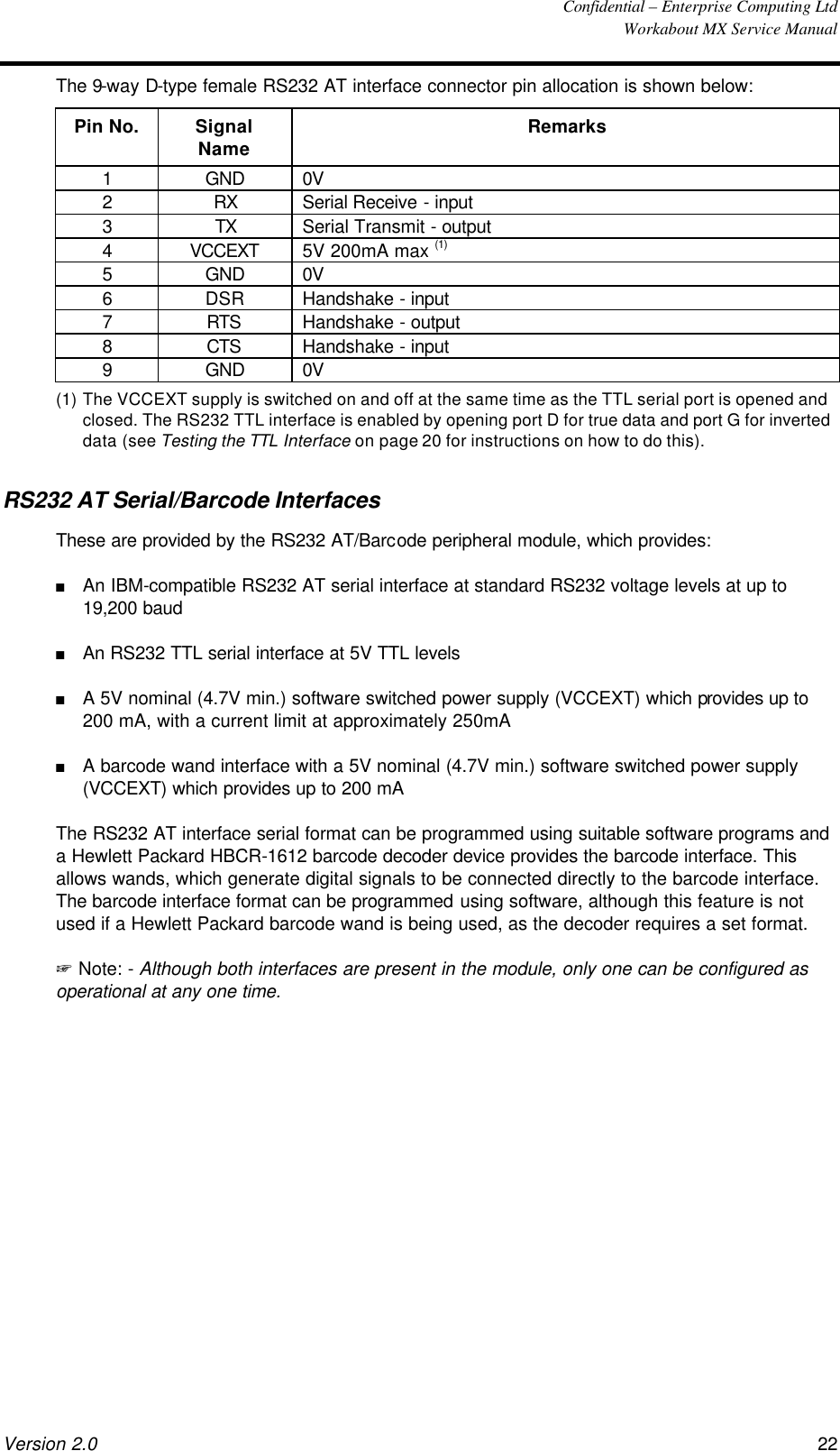  Confidential – Enterprise Computing Ltd  Workabout MX Service Manual Version 2.0 22   The 9-way D-type female RS232 AT interface connector pin allocation is shown below: Pin No. Signal Name Remarks 1 GND 0V 2 RX Serial Receive - input 3 TX Serial Transmit - output 4 VCCEXT 5V 200mA max (1) 5 GND 0V 6 DSR Handshake - input 7 RTS Handshake - output 8 CTS Handshake - input 9 GND 0V (1) The VCCEXT supply is switched on and off at the same time as the TTL serial port is opened and closed. The RS232 TTL interface is enabled by opening port D for true data and port G for inverted data (see Testing the TTL Interface on page 20 for instructions on how to do this). RS232 AT Serial/Barcode Interfaces These are provided by the RS232 AT/Barcode peripheral module, which provides: n An IBM-compatible RS232 AT serial interface at standard RS232 voltage levels at up to 19,200 baud n An RS232 TTL serial interface at 5V TTL levels n A 5V nominal (4.7V min.) software switched power supply (VCCEXT) which provides up to 200 mA, with a current limit at approximately 250mA n A barcode wand interface with a 5V nominal (4.7V min.) software switched power supply (VCCEXT) which provides up to 200 mA The RS232 AT interface serial format can be programmed using suitable software programs and a Hewlett Packard HBCR-1612 barcode decoder device provides the barcode interface. This allows wands, which generate digital signals to be connected directly to the barcode interface. The barcode interface format can be programmed using software, although this feature is not used if a Hewlett Packard barcode wand is being used, as the decoder requires a set format. + Note: - Although both interfaces are present in the module, only one can be configured as operational at any one time. 