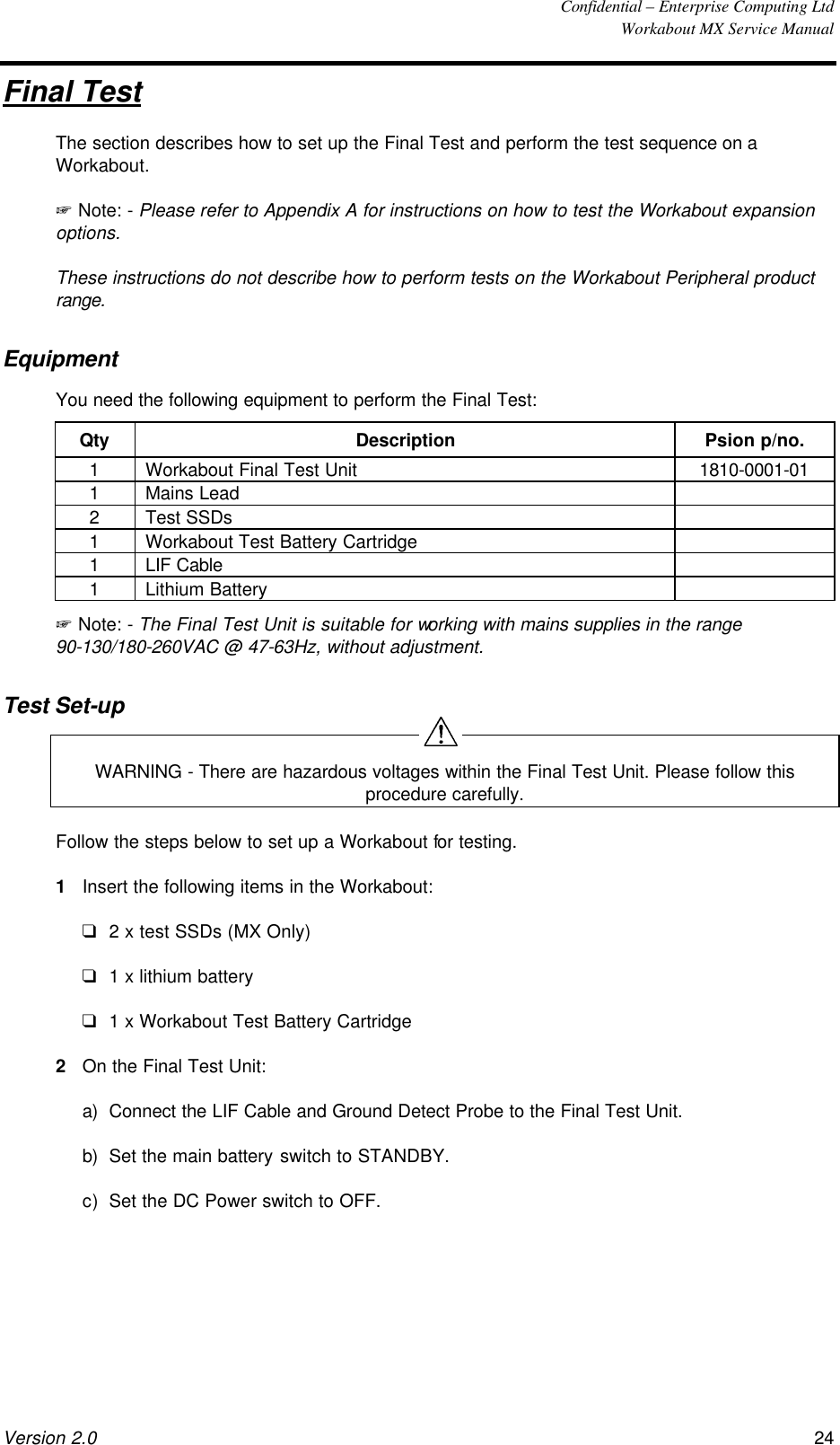  Confidential – Enterprise Computing Ltd  Workabout MX Service Manual Version 2.0 24   Final Test The section describes how to set up the Final Test and perform the test sequence on a Workabout. + Note: - Please refer to Appendix A for instructions on how to test the Workabout expansion options.  These instructions do not describe how to perform tests on the Workabout Peripheral product range. Equipment You need the following equipment to perform the Final Test: Qty Description Psion p/no. 1 Workabout Final Test Unit 1810-0001-01 1 Mains Lead   2 Test SSDs   1 Workabout Test Battery Cartridge   1 LIF Cable   1 Lithium Battery   + Note: - The Final Test Unit is suitable for working with mains supplies in the range 90-130/180-260VAC @ 47-63Hz, without adjustment. Test Set-up  WARNING - There are hazardous voltages within the Final Test Unit. Please follow this procedure carefully. Follow the steps below to set up a Workabout for testing. 1 Insert the following items in the Workabout: q 2 x test SSDs (MX Only) q 1 x lithium battery q 1 x Workabout Test Battery Cartridge 2 On the Final Test Unit: a) Connect the LIF Cable and Ground Detect Probe to the Final Test Unit. b) Set the main battery switch to STANDBY. c) Set the DC Power switch to OFF.  