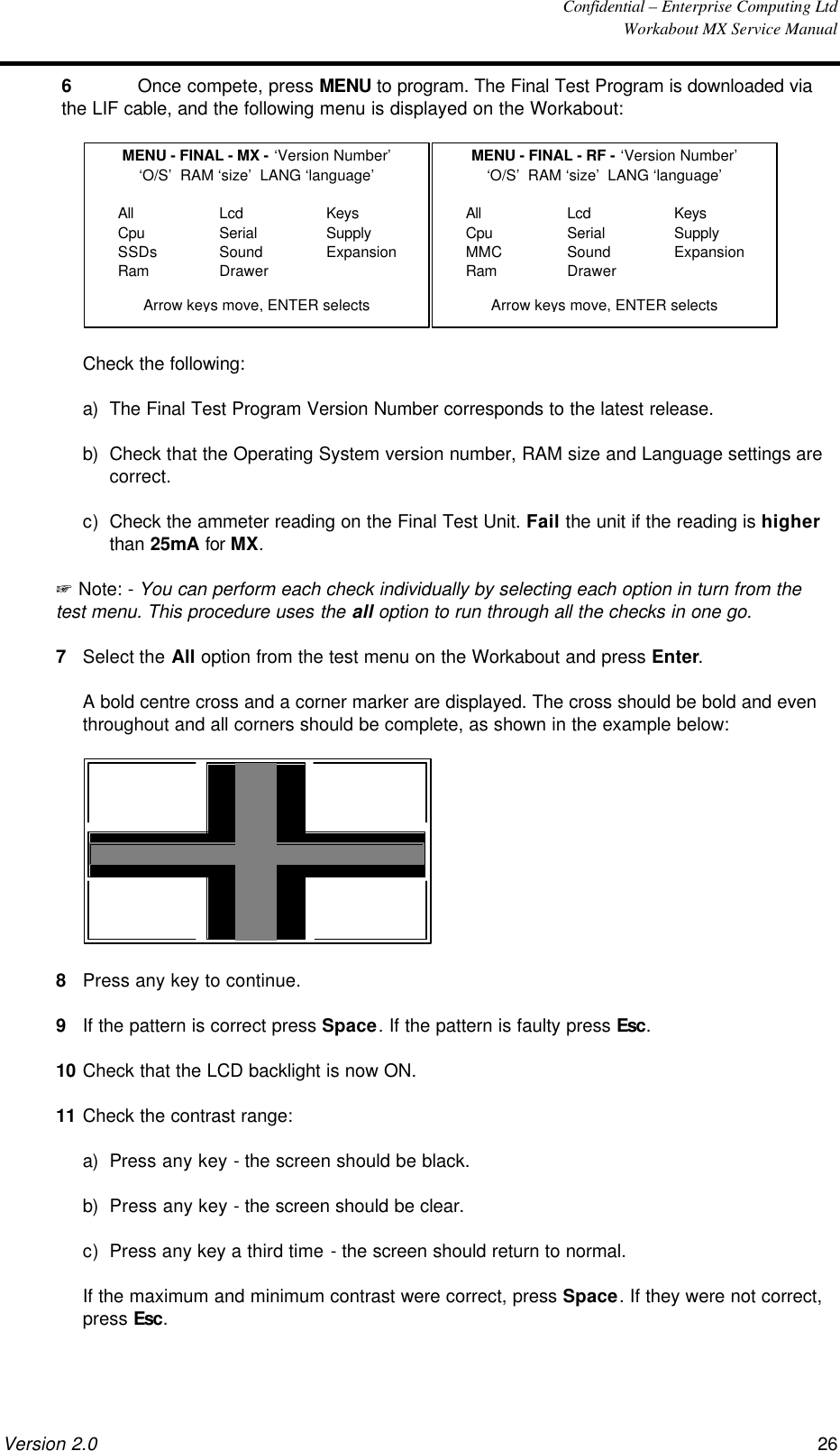  Confidential – Enterprise Computing Ltd  Workabout MX Service Manual Version 2.0 26   6 Once compete, press MENU to program. The Final Test Program is downloaded via the LIF cable, and the following menu is displayed on the Workabout:  MENU - FINAL - MX - ‘Version Number’‘O/S’  RAM ‘size’  LANG ‘language’AllCpuSSDsRamLcdSerialSoundDrawerKeysSupplyExpansionArrow keys move, ENTER selectsMENU - FINAL - RF - ‘Version Number’‘O/S’  RAM ‘size’  LANG ‘language’AllCpuMMCRamLcdSerialSoundDrawerKeysSupplyExpansionArrow keys move, ENTER selects  Check the following: a) The Final Test Program Version Number corresponds to the latest release. b) Check that the Operating System version number, RAM size and Language settings are correct. c) Check the ammeter reading on the Final Test Unit. Fail the unit if the reading is higher than 25mA for MX.  + Note: - You can perform each check individually by selecting each option in turn from the test menu. This procedure uses the all option to run through all the checks in one go. 7 Select the All option from the test menu on the Workabout and press Enter.  A bold centre cross and a corner marker are displayed. The cross should be bold and even throughout and all corners should be complete, as shown in the example below:    8 Press any key to continue. 9 If the pattern is correct press Space. If the pattern is faulty press Esc. 10 Check that the LCD backlight is now ON. 11 Check the contrast range: a) Press any key - the screen should be black. b) Press any key - the screen should be clear. c) Press any key a third time - the screen should return to normal.  If the maximum and minimum contrast were correct, press Space. If they were not correct, press Esc. 