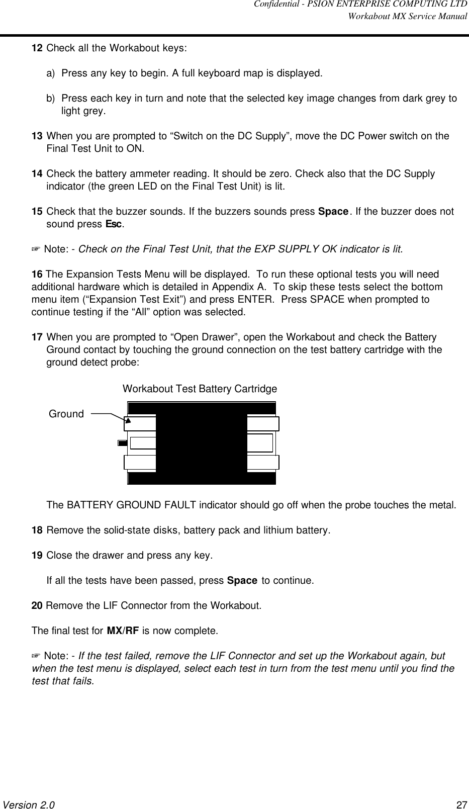  Confidential - PSION ENTERPRISE COMPUTING LTD  Workabout MX Service Manual Version 2.0 27 12 Check all the Workabout keys: a) Press any key to begin. A full keyboard map is displayed. b) Press each key in turn and note that the selected key image changes from dark grey to light grey. 13 When you are prompted to “Switch on the DC Supply”, move the DC Power switch on the Final Test Unit to ON. 14 Check the battery ammeter reading. It should be zero. Check also that the DC Supply indicator (the green LED on the Final Test Unit) is lit. 15 Check that the buzzer sounds. If the buzzers sounds press Space. If the buzzer does not sound press Esc. + Note: - Check on the Final Test Unit, that the EXP SUPPLY OK indicator is lit. 16 The Expansion Tests Menu will be displayed.  To run these optional tests you will need additional hardware which is detailed in Appendix A.  To skip these tests select the bottom menu item (“Expansion Test Exit”) and press ENTER.  Press SPACE when prompted to continue testing if the “All” option was selected. 17 When you are prompted to “Open Drawer”, open the Workabout and check the Battery Ground contact by touching the ground connection on the test battery cartridge with the ground detect probe:  GroundWorkabout Test Battery Cartridge  The BATTERY GROUND FAULT indicator should go off when the probe touches the metal. 18 Remove the solid-state disks, battery pack and lithium battery. 19 Close the drawer and press any key.  If all the tests have been passed, press Space to continue. 20 Remove the LIF Connector from the Workabout. The final test for MX/RF is now complete. + Note: - If the test failed, remove the LIF Connector and set up the Workabout again, but when the test menu is displayed, select each test in turn from the test menu until you find the test that fails.    