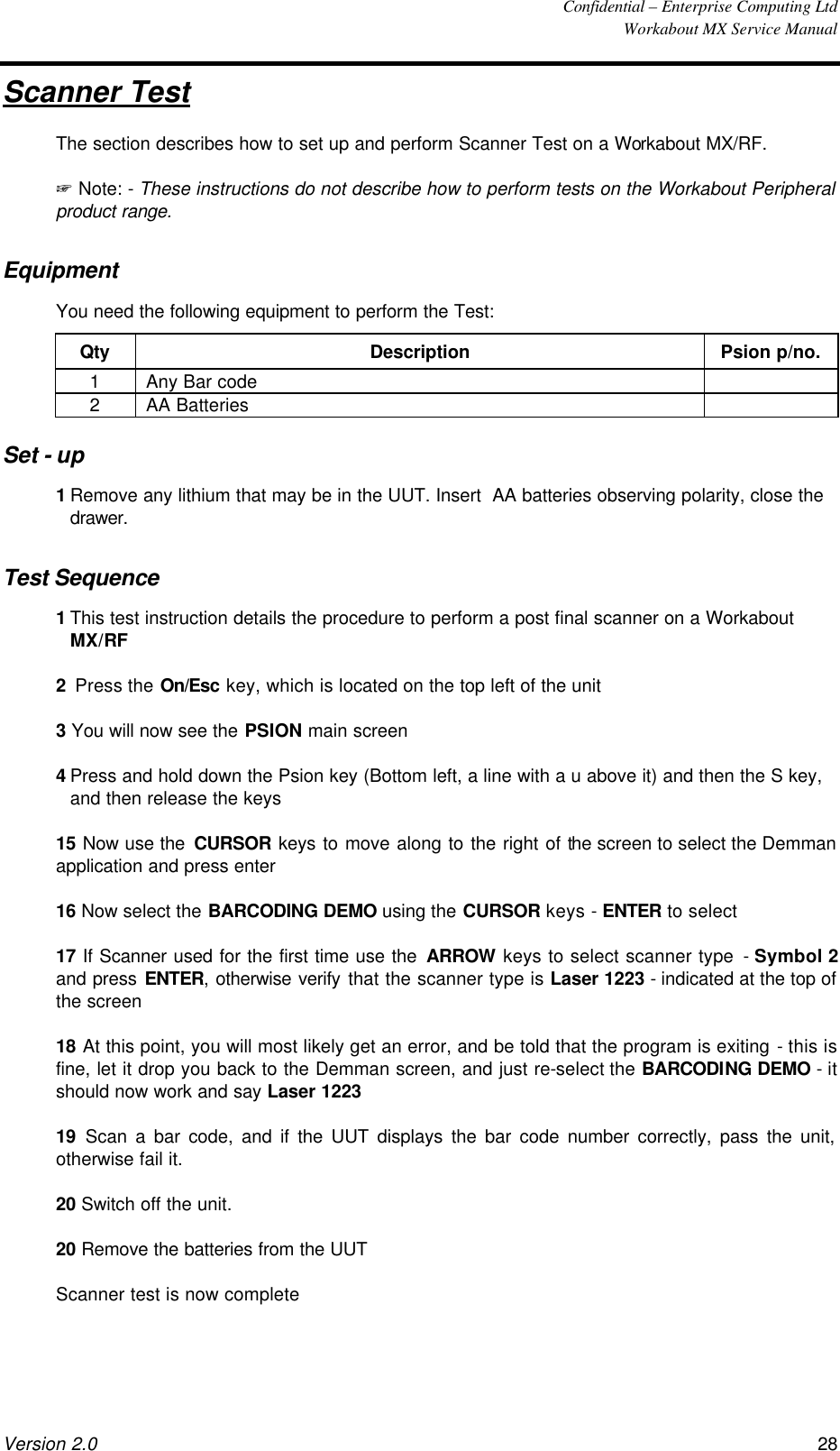  Confidential – Enterprise Computing Ltd  Workabout MX Service Manual Version 2.0 28   Scanner Test The section describes how to set up and perform Scanner Test on a Workabout MX/RF. + Note: - These instructions do not describe how to perform tests on the Workabout Peripheral product range. Equipment You need the following equipment to perform the Test: Qty Description Psion p/no. 1 Any Bar code   2 AA Batteries   Set - up 1 Remove any lithium that may be in the UUT. Insert  AA batteries observing polarity, close the drawer. Test Sequence 1 This test instruction details the procedure to perform a post final scanner on a Workabout MX/RF 2  Press the On/Esc key, which is located on the top left of the unit 3 You will now see the PSION main screen 4 Press and hold down the Psion key (Bottom left, a line with a u above it) and then the S key, and then release the keys 15 Now use the CURSOR keys to move along to the right of the screen to select the Demman application and press enter 16 Now select the BARCODING DEMO using the CURSOR keys - ENTER to select 17 If Scanner used for the first time use the ARROW keys to select scanner type - Symbol 2 and press ENTER, otherwise verify that the scanner type is Laser 1223 - indicated at the top of the screen 18 At this point, you will most likely get an error, and be told that the program is exiting - this is fine, let it drop you back to the Demman screen, and just re-select the BARCODING DEMO - it should now work and say Laser 1223 19  Scan a bar code, and if the UUT displays the bar code number correctly, pass the unit, otherwise fail it. 20 Switch off the unit. 20 Remove the batteries from the UUT Scanner test is now complete  