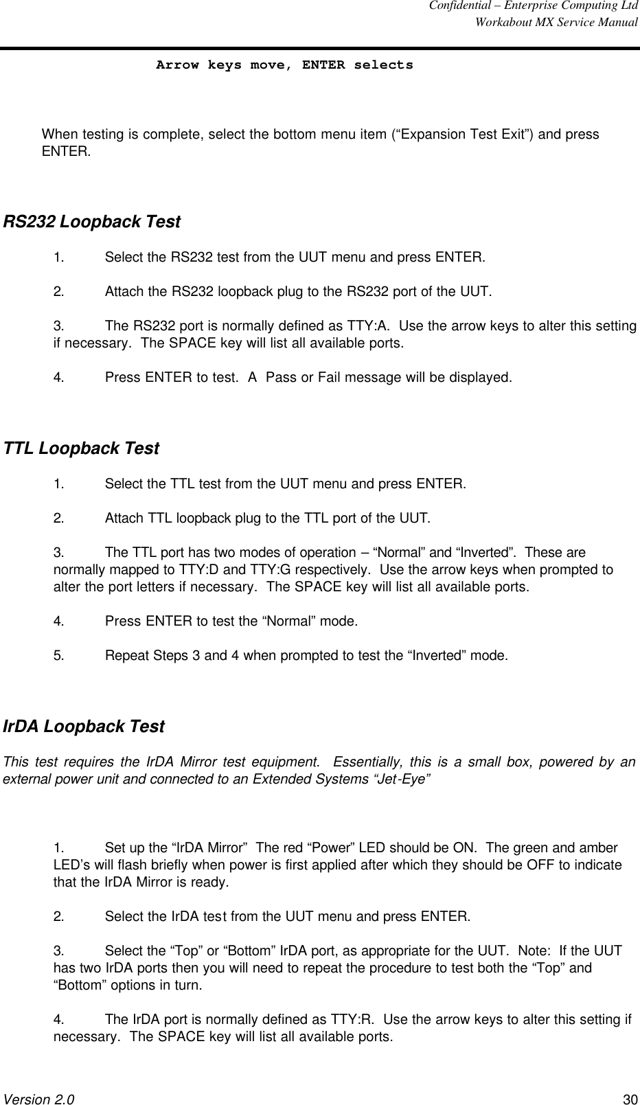  Confidential – Enterprise Computing Ltd  Workabout MX Service Manual Version 2.0 30   Arrow keys move, ENTER selects  When testing is complete, select the bottom menu item (“Expansion Test Exit”) and press ENTER.  RS232 Loopback Test 1. Select the RS232 test from the UUT menu and press ENTER. 2. Attach the RS232 loopback plug to the RS232 port of the UUT. 3. The RS232 port is normally defined as TTY:A.  Use the arrow keys to alter this setting if necessary.  The SPACE key will list all available ports. 4. Press ENTER to test.  A  Pass or Fail message will be displayed.  TTL Loopback Test 1. Select the TTL test from the UUT menu and press ENTER. 2. Attach TTL loopback plug to the TTL port of the UUT. 3. The TTL port has two modes of operation – “Normal” and “Inverted”.  These are normally mapped to TTY:D and TTY:G respectively.  Use the arrow keys when prompted to alter the port letters if necessary.  The SPACE key will list all available ports. 4. Press ENTER to test the “Normal” mode. 5. Repeat Steps 3 and 4 when prompted to test the “Inverted” mode.  IrDA Loopback Test This test requires the IrDA Mirror test equipment.  Essentially, this is a small box, powered by an external power unit and connected to an Extended Systems “Jet-Eye”  1. Set up the “IrDA Mirror”  The red “Power” LED should be ON.  The green and amber LED’s will flash briefly when power is first applied after which they should be OFF to indicate that the IrDA Mirror is ready. 2. Select the IrDA test from the UUT menu and press ENTER. 3. Select the “Top” or “Bottom” IrDA port, as appropriate for the UUT.  Note:  If the UUT has two IrDA ports then you will need to repeat the procedure to test both the “Top” and “Bottom” options in turn. 4. The IrDA port is normally defined as TTY:R.  Use the arrow keys to alter this setting if necessary.  The SPACE key will list all available ports. 