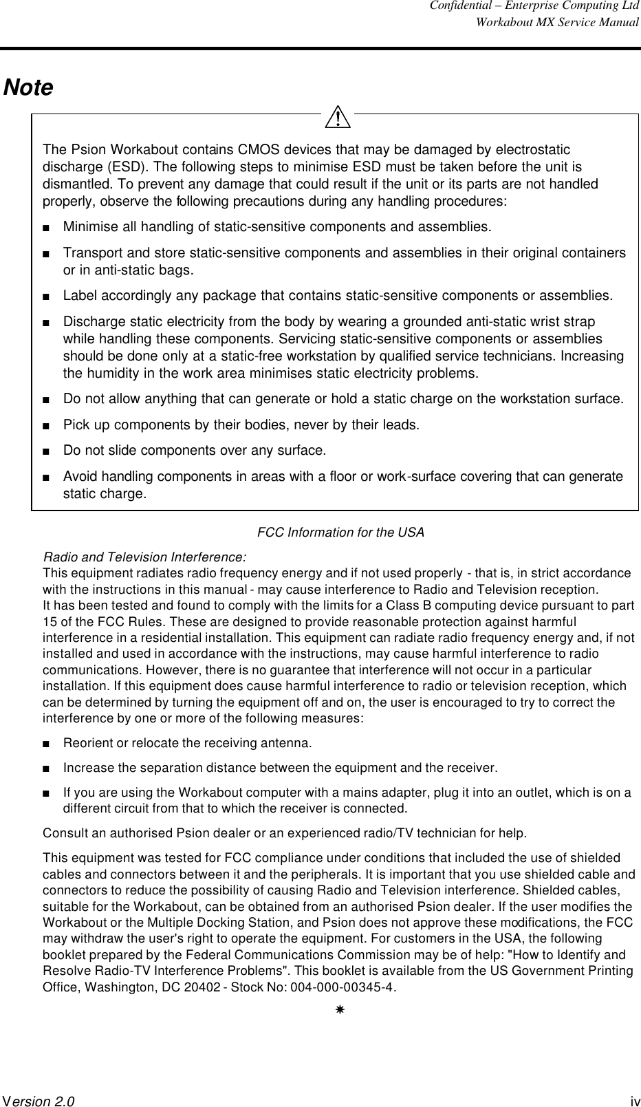  Confidential – Enterprise Computing Ltd  Workabout MX Service Manual Version 2.0 iv   Note  The Psion Workabout contains CMOS devices that may be damaged by electrostatic discharge (ESD). The following steps to minimise ESD must be taken before the unit is dismantled. To prevent any damage that could result if the unit or its parts are not handled properly, observe the following precautions during any handling procedures: n Minimise all handling of static-sensitive components and assemblies. n Transport and store static-sensitive components and assemblies in their original containers or in anti-static bags. n Label accordingly any package that contains static-sensitive components or assemblies. n Discharge static electricity from the body by wearing a grounded anti-static wrist strap while handling these components. Servicing static-sensitive components or assemblies should be done only at a static-free workstation by qualified service technicians. Increasing the humidity in the work area minimises static electricity problems. n Do not allow anything that can generate or hold a static charge on the workstation surface.  n Pick up components by their bodies, never by their leads. n Do not slide components over any surface. n Avoid handling components in areas with a floor or work-surface covering that can generate static charge. FCC Information for the USA Radio and Television Interference: This equipment radiates radio frequency energy and if not used properly - that is, in strict accordance with the instructions in this manual - may cause interference to Radio and Television reception. It has been tested and found to comply with the limits for a Class B computing device pursuant to part 15 of the FCC Rules. These are designed to provide reasonable protection against harmful interference in a residential installation. This equipment can radiate radio frequency energy and, if not installed and used in accordance with the instructions, may cause harmful interference to radio communications. However, there is no guarantee that interference will not occur in a particular installation. If this equipment does cause harmful interference to radio or television reception, which can be determined by turning the equipment off and on, the user is encouraged to try to correct the interference by one or more of the following measures: n Reorient or relocate the receiving antenna. n Increase the separation distance between the equipment and the receiver. n If you are using the Workabout computer with a mains adapter, plug it into an outlet, which is on a different circuit from that to which the receiver is connected. Consult an authorised Psion dealer or an experienced radio/TV technician for help. This equipment was tested for FCC compliance under conditions that included the use of shielded cables and connectors between it and the peripherals. It is important that you use shielded cable and connectors to reduce the possibility of causing Radio and Television interference. Shielded cables, suitable for the Workabout, can be obtained from an authorised Psion dealer. If the user modifies the Workabout or the Multiple Docking Station, and Psion does not approve these modifications, the FCC may withdraw the user&apos;s right to operate the equipment. For customers in the USA, the following booklet prepared by the Federal Communications Commission may be of help: &quot;How to Identify and Resolve Radio-TV Interference Problems&quot;. This booklet is available from the US Government Printing Office, Washington, DC 20402 - Stock No: 004-000-00345-4. Y  