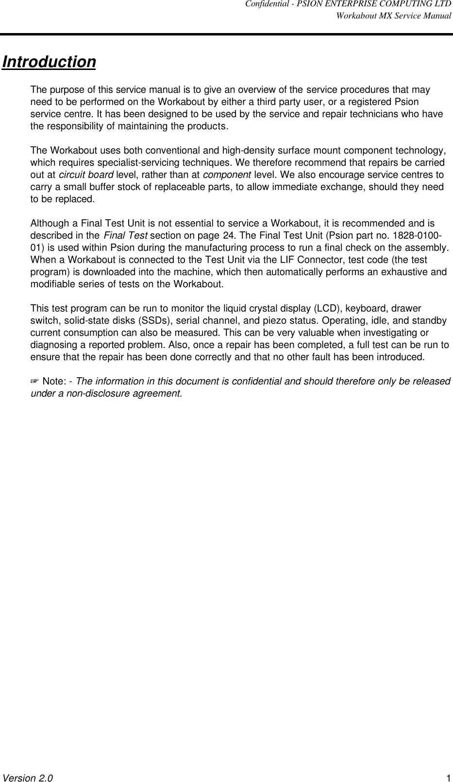  Confidential - PSION ENTERPRISE COMPUTING LTD  Workabout MX Service Manual Version 2.0 1 Introduction The purpose of this service manual is to give an overview of the service procedures that may need to be performed on the Workabout by either a third party user, or a registered Psion service centre. It has been designed to be used by the service and repair technicians who have the responsibility of maintaining the products. The Workabout uses both conventional and high-density surface mount component technology, which requires specialist-servicing techniques. We therefore recommend that repairs be carried out at circuit board level, rather than at component level. We also encourage service centres to carry a small buffer stock of replaceable parts, to allow immediate exchange, should they need to be replaced. Although a Final Test Unit is not essential to service a Workabout, it is recommended and is described in the Final Test section on page 24. The Final Test Unit (Psion part no. 1828-0100-01) is used within Psion during the manufacturing process to run a final check on the assembly. When a Workabout is connected to the Test Unit via the LIF Connector, test code (the test program) is downloaded into the machine, which then automatically performs an exhaustive and modifiable series of tests on the Workabout. This test program can be run to monitor the liquid crystal display (LCD), keyboard, drawer switch, solid-state disks (SSDs), serial channel, and piezo status. Operating, idle, and standby current consumption can also be measured. This can be very valuable when investigating or diagnosing a reported problem. Also, once a repair has been completed, a full test can be run to ensure that the repair has been done correctly and that no other fault has been introduced. + Note: - The information in this document is confidential and should therefore only be released under a non-disclosure agreement. 