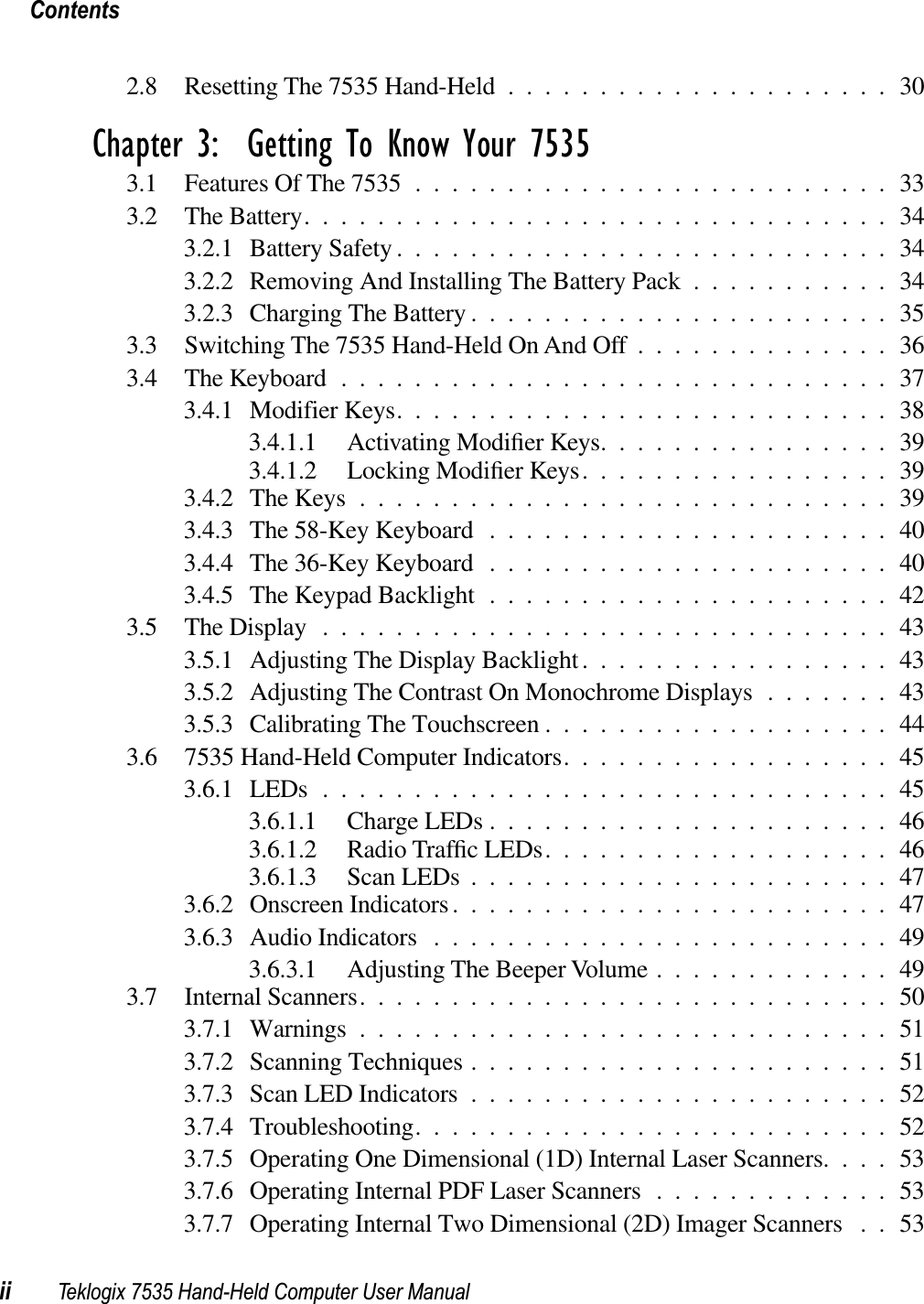 Contentsii Teklogix 7535 Hand-Held Computer User Manual2.8 Resetting The 7535 Hand-Held .....................30Chapter 3:  Getting To Know Your 75353.1 Features Of The 7535 ..........................333.2 The Battery................................343.2.1 Battery Safety ...........................343.2.2 Removing And Installing The Battery Pack ...........343.2.3 Charging The Battery .......................353.3 Switching The 7535 Hand-Held On And Off ..............363.4 The Keyboard ..............................373.4.1 Modifier Keys...........................383.4.1.1 Activating Modiﬁer Keys................393.4.1.2 Locking Modiﬁer Keys.................393.4.2 The Keys .............................393.4.3 The 58-Key Keyboard ......................403.4.4 The 36-Key Keyboard ......................403.4.5 The Keypad Backlight ......................423.5 The Display...............................433.5.1 Adjusting The Display Backlight.................433.5.2 Adjusting The Contrast On Monochrome Displays .......433.5.3 Calibrating The Touchscreen ...................443.6 7535 Hand-Held Computer Indicators..................453.6.1 LEDs ...............................453.6.1.1 Charge LEDs ......................463.6.1.2 Radio Trafﬁc LEDs...................463.6.1.3 Scan LEDs .......................473.6.2 Onscreen Indicators........................473.6.3 Audio Indicators .........................493.6.3.1 Adjusting The Beeper Volume .............493.7 Internal Scanners.............................503.7.1 Warnings .............................513.7.2 Scanning Techniques .......................513.7.3 Scan LED Indicators .......................523.7.4 Troubleshooting..........................523.7.5 Operating One Dimensional (1D) Internal Laser Scanners....533.7.6 Operating Internal PDF Laser Scanners .............533.7.7 Operating Internal Two Dimensional (2D) Imager Scanners . . 53